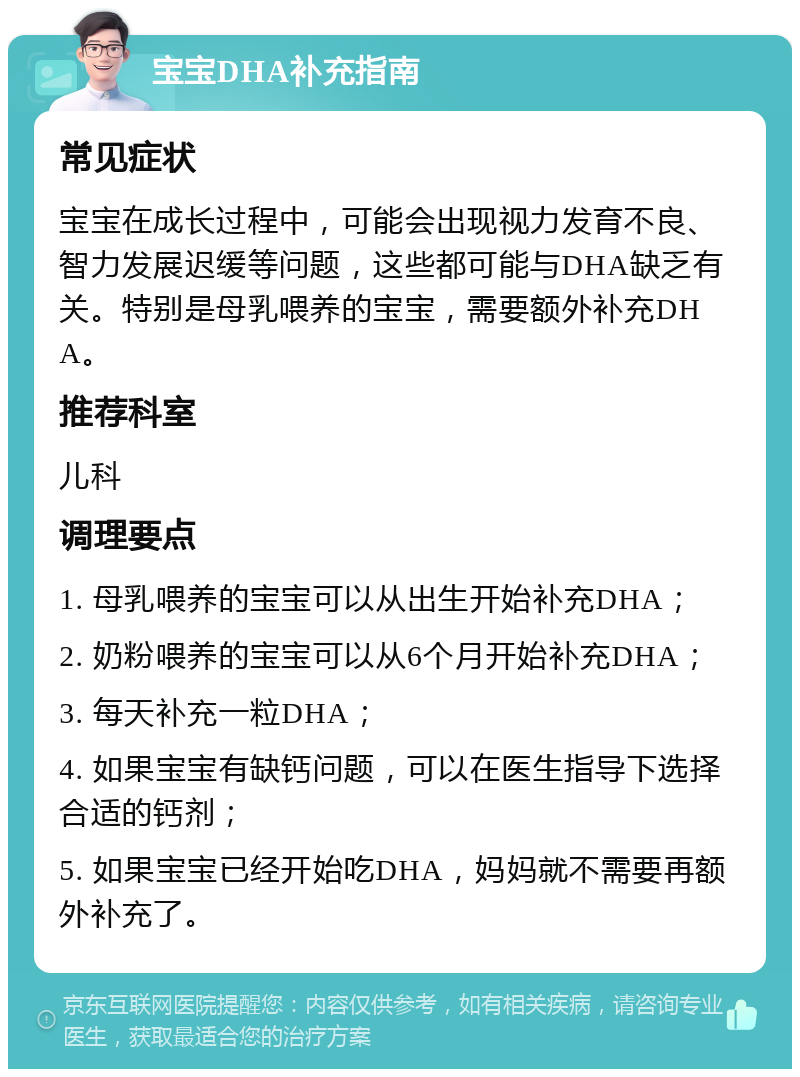 宝宝DHA补充指南 常见症状 宝宝在成长过程中，可能会出现视力发育不良、智力发展迟缓等问题，这些都可能与DHA缺乏有关。特别是母乳喂养的宝宝，需要额外补充DHA。 推荐科室 儿科 调理要点 1. 母乳喂养的宝宝可以从出生开始补充DHA； 2. 奶粉喂养的宝宝可以从6个月开始补充DHA； 3. 每天补充一粒DHA； 4. 如果宝宝有缺钙问题，可以在医生指导下选择合适的钙剂； 5. 如果宝宝已经开始吃DHA，妈妈就不需要再额外补充了。