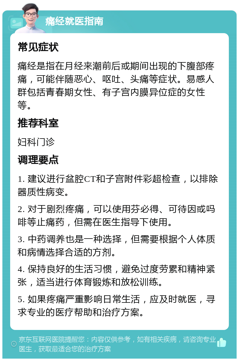 痛经就医指南 常见症状 痛经是指在月经来潮前后或期间出现的下腹部疼痛，可能伴随恶心、呕吐、头痛等症状。易感人群包括青春期女性、有子宫内膜异位症的女性等。 推荐科室 妇科门诊 调理要点 1. 建议进行盆腔CT和子宫附件彩超检查，以排除器质性病变。 2. 对于剧烈疼痛，可以使用芬必得、可待因或吗啡等止痛药，但需在医生指导下使用。 3. 中药调养也是一种选择，但需要根据个人体质和病情选择合适的方剂。 4. 保持良好的生活习惯，避免过度劳累和精神紧张，适当进行体育锻炼和放松训练。 5. 如果疼痛严重影响日常生活，应及时就医，寻求专业的医疗帮助和治疗方案。