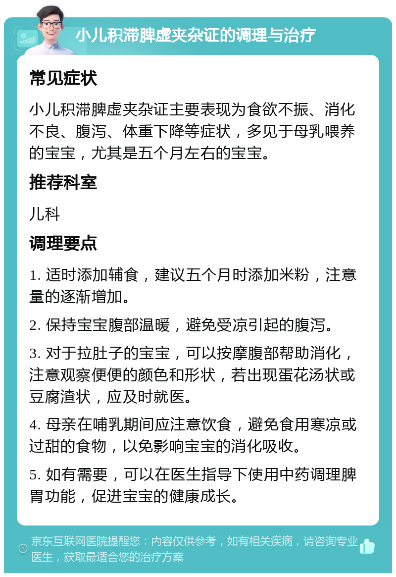 小儿积滞脾虚夹杂证的调理与治疗 常见症状 小儿积滞脾虚夹杂证主要表现为食欲不振、消化不良、腹泻、体重下降等症状，多见于母乳喂养的宝宝，尤其是五个月左右的宝宝。 推荐科室 儿科 调理要点 1. 适时添加辅食，建议五个月时添加米粉，注意量的逐渐增加。 2. 保持宝宝腹部温暖，避免受凉引起的腹泻。 3. 对于拉肚子的宝宝，可以按摩腹部帮助消化，注意观察便便的颜色和形状，若出现蛋花汤状或豆腐渣状，应及时就医。 4. 母亲在哺乳期间应注意饮食，避免食用寒凉或过甜的食物，以免影响宝宝的消化吸收。 5. 如有需要，可以在医生指导下使用中药调理脾胃功能，促进宝宝的健康成长。