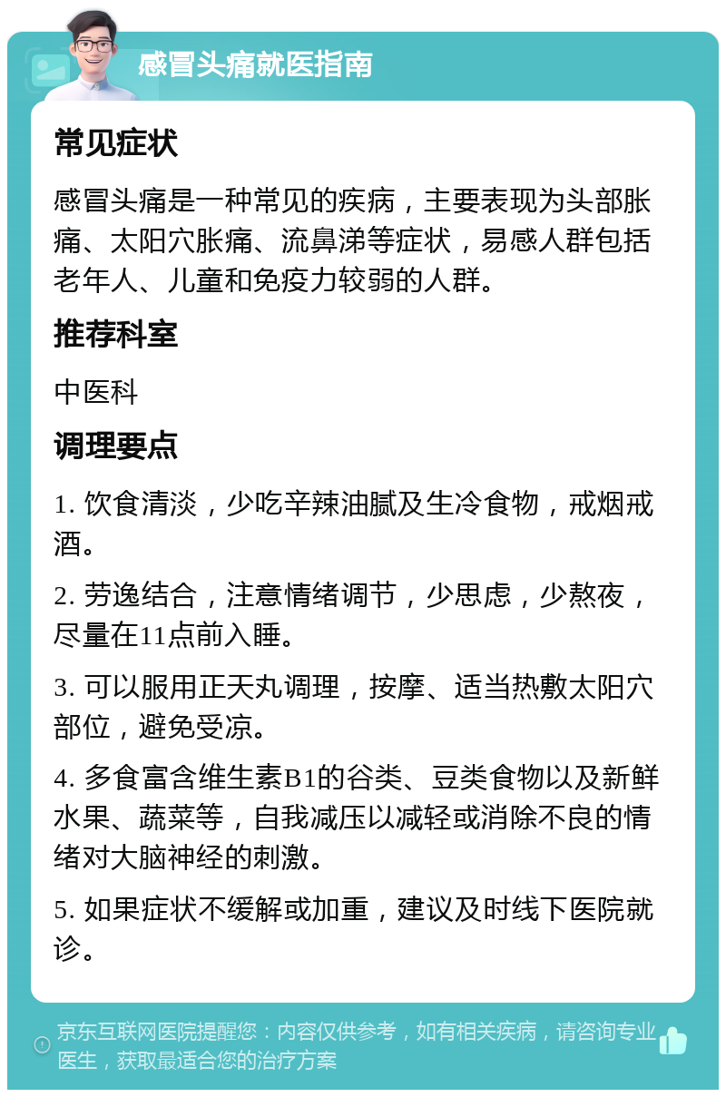 感冒头痛就医指南 常见症状 感冒头痛是一种常见的疾病，主要表现为头部胀痛、太阳穴胀痛、流鼻涕等症状，易感人群包括老年人、儿童和免疫力较弱的人群。 推荐科室 中医科 调理要点 1. 饮食清淡，少吃辛辣油腻及生冷食物，戒烟戒酒。 2. 劳逸结合，注意情绪调节，少思虑，少熬夜，尽量在11点前入睡。 3. 可以服用正天丸调理，按摩、适当热敷太阳穴部位，避免受凉。 4. 多食富含维生素B1的谷类、豆类食物以及新鲜水果、蔬菜等，自我减压以减轻或消除不良的情绪对大脑神经的刺激。 5. 如果症状不缓解或加重，建议及时线下医院就诊。