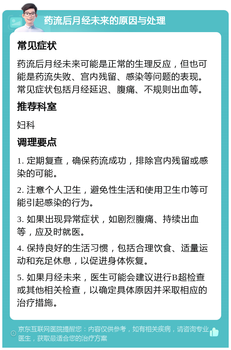 药流后月经未来的原因与处理 常见症状 药流后月经未来可能是正常的生理反应，但也可能是药流失败、宫内残留、感染等问题的表现。常见症状包括月经延迟、腹痛、不规则出血等。 推荐科室 妇科 调理要点 1. 定期复查，确保药流成功，排除宫内残留或感染的可能。 2. 注意个人卫生，避免性生活和使用卫生巾等可能引起感染的行为。 3. 如果出现异常症状，如剧烈腹痛、持续出血等，应及时就医。 4. 保持良好的生活习惯，包括合理饮食、适量运动和充足休息，以促进身体恢复。 5. 如果月经未来，医生可能会建议进行B超检查或其他相关检查，以确定具体原因并采取相应的治疗措施。