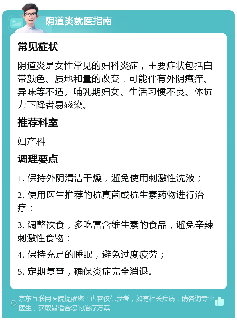 阴道炎就医指南 常见症状 阴道炎是女性常见的妇科炎症，主要症状包括白带颜色、质地和量的改变，可能伴有外阴瘙痒、异味等不适。哺乳期妇女、生活习惯不良、体抗力下降者易感染。 推荐科室 妇产科 调理要点 1. 保持外阴清洁干燥，避免使用刺激性洗液； 2. 使用医生推荐的抗真菌或抗生素药物进行治疗； 3. 调整饮食，多吃富含维生素的食品，避免辛辣刺激性食物； 4. 保持充足的睡眠，避免过度疲劳； 5. 定期复查，确保炎症完全消退。