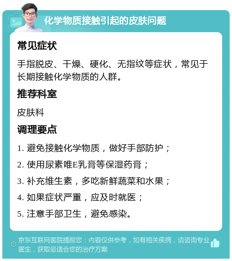 化学物质接触引起的皮肤问题 常见症状 手指脱皮、干燥、硬化、无指纹等症状，常见于长期接触化学物质的人群。 推荐科室 皮肤科 调理要点 1. 避免接触化学物质，做好手部防护； 2. 使用尿素唯E乳膏等保湿药膏； 3. 补充维生素，多吃新鲜蔬菜和水果； 4. 如果症状严重，应及时就医； 5. 注意手部卫生，避免感染。