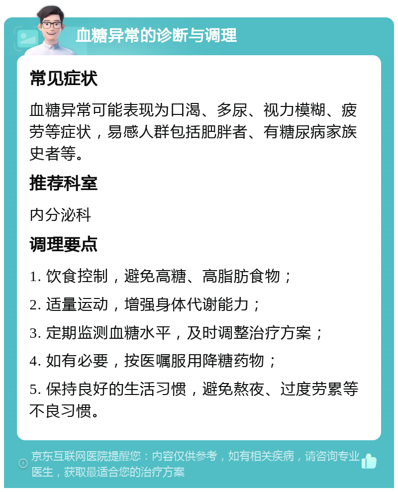 血糖异常的诊断与调理 常见症状 血糖异常可能表现为口渴、多尿、视力模糊、疲劳等症状，易感人群包括肥胖者、有糖尿病家族史者等。 推荐科室 内分泌科 调理要点 1. 饮食控制，避免高糖、高脂肪食物； 2. 适量运动，增强身体代谢能力； 3. 定期监测血糖水平，及时调整治疗方案； 4. 如有必要，按医嘱服用降糖药物； 5. 保持良好的生活习惯，避免熬夜、过度劳累等不良习惯。