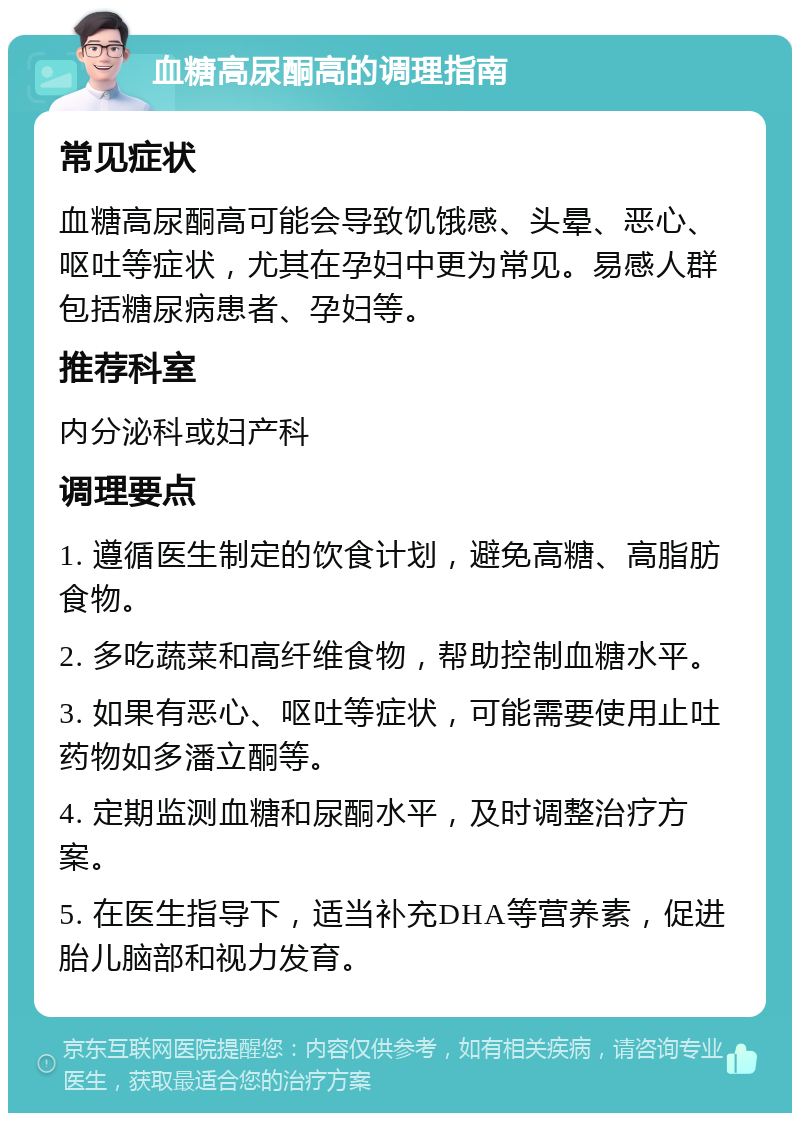 血糖高尿酮高的调理指南 常见症状 血糖高尿酮高可能会导致饥饿感、头晕、恶心、呕吐等症状，尤其在孕妇中更为常见。易感人群包括糖尿病患者、孕妇等。 推荐科室 内分泌科或妇产科 调理要点 1. 遵循医生制定的饮食计划，避免高糖、高脂肪食物。 2. 多吃蔬菜和高纤维食物，帮助控制血糖水平。 3. 如果有恶心、呕吐等症状，可能需要使用止吐药物如多潘立酮等。 4. 定期监测血糖和尿酮水平，及时调整治疗方案。 5. 在医生指导下，适当补充DHA等营养素，促进胎儿脑部和视力发育。