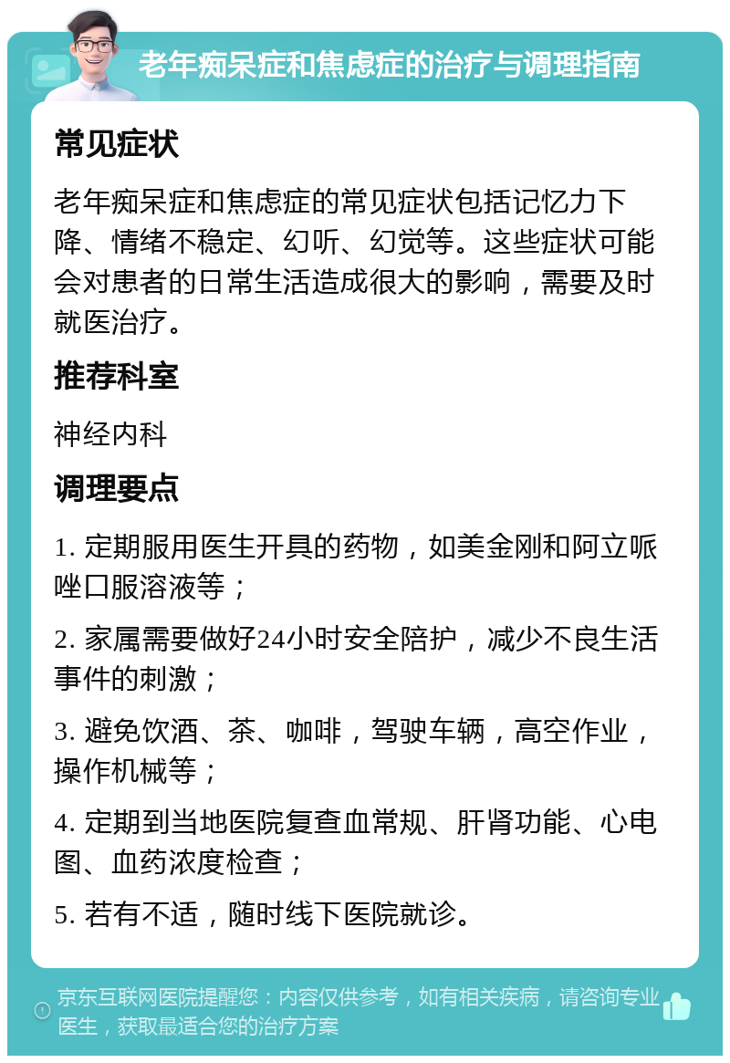 老年痴呆症和焦虑症的治疗与调理指南 常见症状 老年痴呆症和焦虑症的常见症状包括记忆力下降、情绪不稳定、幻听、幻觉等。这些症状可能会对患者的日常生活造成很大的影响，需要及时就医治疗。 推荐科室 神经内科 调理要点 1. 定期服用医生开具的药物，如美金刚和阿立哌唑口服溶液等； 2. 家属需要做好24小时安全陪护，减少不良生活事件的刺激； 3. 避免饮酒、茶、咖啡，驾驶车辆，高空作业，操作机械等； 4. 定期到当地医院复查血常规、肝肾功能、心电图、血药浓度检查； 5. 若有不适，随时线下医院就诊。