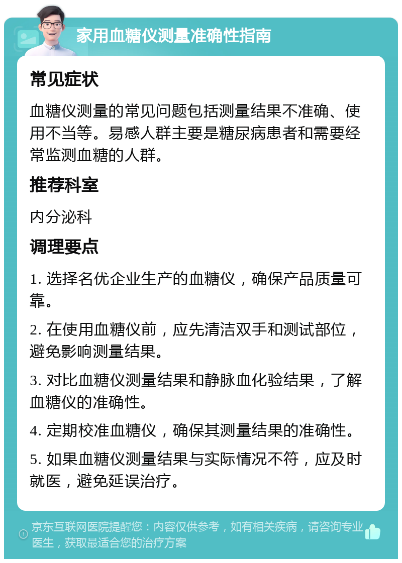 家用血糖仪测量准确性指南 常见症状 血糖仪测量的常见问题包括测量结果不准确、使用不当等。易感人群主要是糖尿病患者和需要经常监测血糖的人群。 推荐科室 内分泌科 调理要点 1. 选择名优企业生产的血糖仪，确保产品质量可靠。 2. 在使用血糖仪前，应先清洁双手和测试部位，避免影响测量结果。 3. 对比血糖仪测量结果和静脉血化验结果，了解血糖仪的准确性。 4. 定期校准血糖仪，确保其测量结果的准确性。 5. 如果血糖仪测量结果与实际情况不符，应及时就医，避免延误治疗。