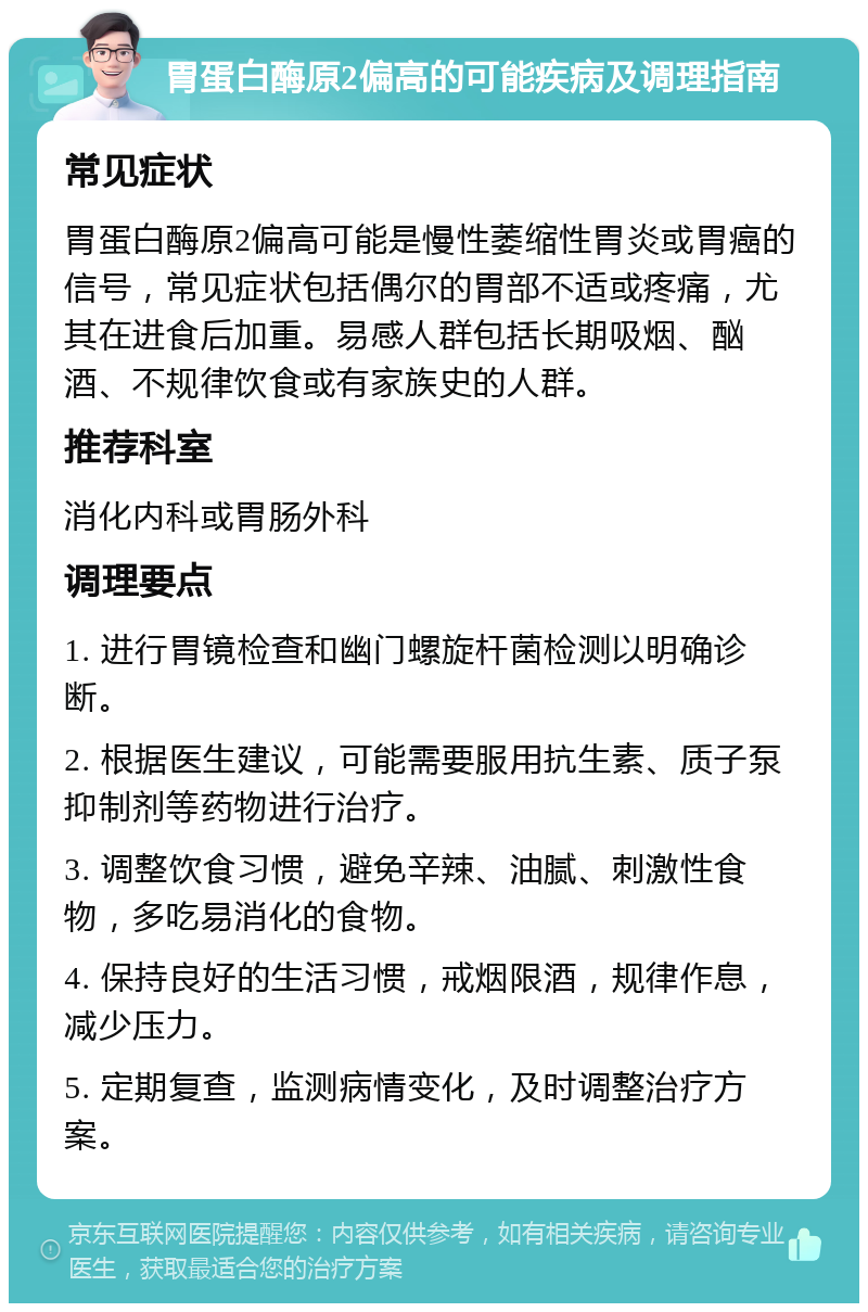 胃蛋白酶原2偏高的可能疾病及调理指南 常见症状 胃蛋白酶原2偏高可能是慢性萎缩性胃炎或胃癌的信号，常见症状包括偶尔的胃部不适或疼痛，尤其在进食后加重。易感人群包括长期吸烟、酗酒、不规律饮食或有家族史的人群。 推荐科室 消化内科或胃肠外科 调理要点 1. 进行胃镜检查和幽门螺旋杆菌检测以明确诊断。 2. 根据医生建议，可能需要服用抗生素、质子泵抑制剂等药物进行治疗。 3. 调整饮食习惯，避免辛辣、油腻、刺激性食物，多吃易消化的食物。 4. 保持良好的生活习惯，戒烟限酒，规律作息，减少压力。 5. 定期复查，监测病情变化，及时调整治疗方案。