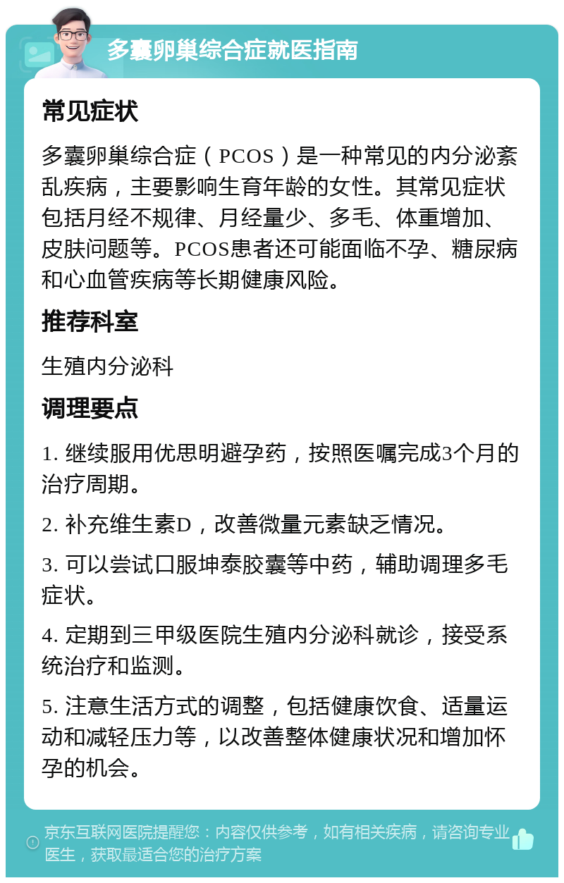 多囊卵巢综合症就医指南 常见症状 多囊卵巢综合症（PCOS）是一种常见的内分泌紊乱疾病，主要影响生育年龄的女性。其常见症状包括月经不规律、月经量少、多毛、体重增加、皮肤问题等。PCOS患者还可能面临不孕、糖尿病和心血管疾病等长期健康风险。 推荐科室 生殖内分泌科 调理要点 1. 继续服用优思明避孕药，按照医嘱完成3个月的治疗周期。 2. 补充维生素D，改善微量元素缺乏情况。 3. 可以尝试口服坤泰胶囊等中药，辅助调理多毛症状。 4. 定期到三甲级医院生殖内分泌科就诊，接受系统治疗和监测。 5. 注意生活方式的调整，包括健康饮食、适量运动和减轻压力等，以改善整体健康状况和增加怀孕的机会。