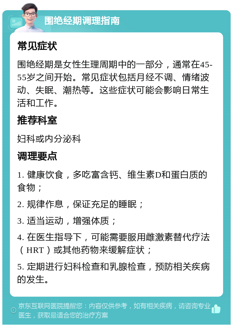 围绝经期调理指南 常见症状 围绝经期是女性生理周期中的一部分，通常在45-55岁之间开始。常见症状包括月经不调、情绪波动、失眠、潮热等。这些症状可能会影响日常生活和工作。 推荐科室 妇科或内分泌科 调理要点 1. 健康饮食，多吃富含钙、维生素D和蛋白质的食物； 2. 规律作息，保证充足的睡眠； 3. 适当运动，增强体质； 4. 在医生指导下，可能需要服用雌激素替代疗法（HRT）或其他药物来缓解症状； 5. 定期进行妇科检查和乳腺检查，预防相关疾病的发生。