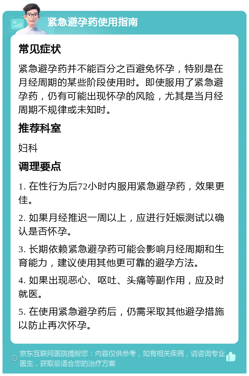 紧急避孕药使用指南 常见症状 紧急避孕药并不能百分之百避免怀孕，特别是在月经周期的某些阶段使用时。即使服用了紧急避孕药，仍有可能出现怀孕的风险，尤其是当月经周期不规律或未知时。 推荐科室 妇科 调理要点 1. 在性行为后72小时内服用紧急避孕药，效果更佳。 2. 如果月经推迟一周以上，应进行妊娠测试以确认是否怀孕。 3. 长期依赖紧急避孕药可能会影响月经周期和生育能力，建议使用其他更可靠的避孕方法。 4. 如果出现恶心、呕吐、头痛等副作用，应及时就医。 5. 在使用紧急避孕药后，仍需采取其他避孕措施以防止再次怀孕。