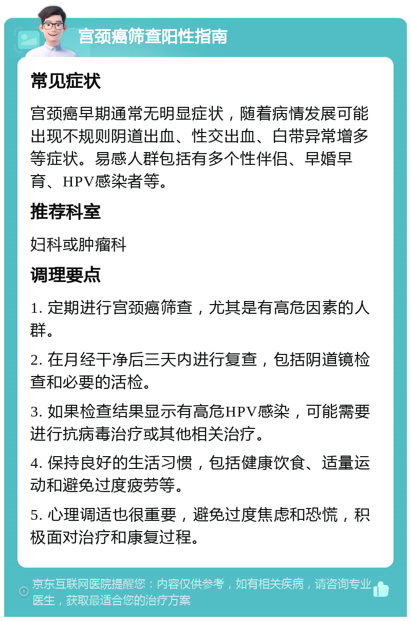 宫颈癌筛查阳性指南 常见症状 宫颈癌早期通常无明显症状，随着病情发展可能出现不规则阴道出血、性交出血、白带异常增多等症状。易感人群包括有多个性伴侣、早婚早育、HPV感染者等。 推荐科室 妇科或肿瘤科 调理要点 1. 定期进行宫颈癌筛查，尤其是有高危因素的人群。 2. 在月经干净后三天内进行复查，包括阴道镜检查和必要的活检。 3. 如果检查结果显示有高危HPV感染，可能需要进行抗病毒治疗或其他相关治疗。 4. 保持良好的生活习惯，包括健康饮食、适量运动和避免过度疲劳等。 5. 心理调适也很重要，避免过度焦虑和恐慌，积极面对治疗和康复过程。