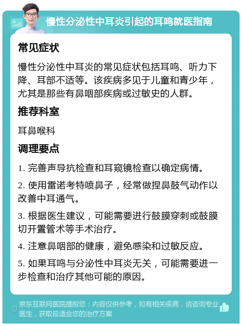 慢性分泌性中耳炎引起的耳鸣就医指南 常见症状 慢性分泌性中耳炎的常见症状包括耳鸣、听力下降、耳部不适等。该疾病多见于儿童和青少年，尤其是那些有鼻咽部疾病或过敏史的人群。 推荐科室 耳鼻喉科 调理要点 1. 完善声导抗检查和耳窥镜检查以确定病情。 2. 使用雷诺考特喷鼻子，经常做捏鼻鼓气动作以改善中耳通气。 3. 根据医生建议，可能需要进行鼓膜穿刺或鼓膜切开置管术等手术治疗。 4. 注意鼻咽部的健康，避免感染和过敏反应。 5. 如果耳鸣与分泌性中耳炎无关，可能需要进一步检查和治疗其他可能的原因。