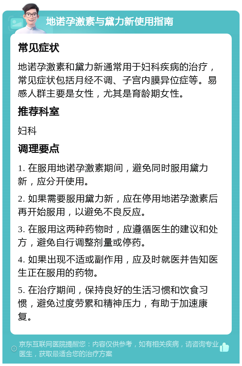 地诺孕激素与黛力新使用指南 常见症状 地诺孕激素和黛力新通常用于妇科疾病的治疗，常见症状包括月经不调、子宫内膜异位症等。易感人群主要是女性，尤其是育龄期女性。 推荐科室 妇科 调理要点 1. 在服用地诺孕激素期间，避免同时服用黛力新，应分开使用。 2. 如果需要服用黛力新，应在停用地诺孕激素后再开始服用，以避免不良反应。 3. 在服用这两种药物时，应遵循医生的建议和处方，避免自行调整剂量或停药。 4. 如果出现不适或副作用，应及时就医并告知医生正在服用的药物。 5. 在治疗期间，保持良好的生活习惯和饮食习惯，避免过度劳累和精神压力，有助于加速康复。