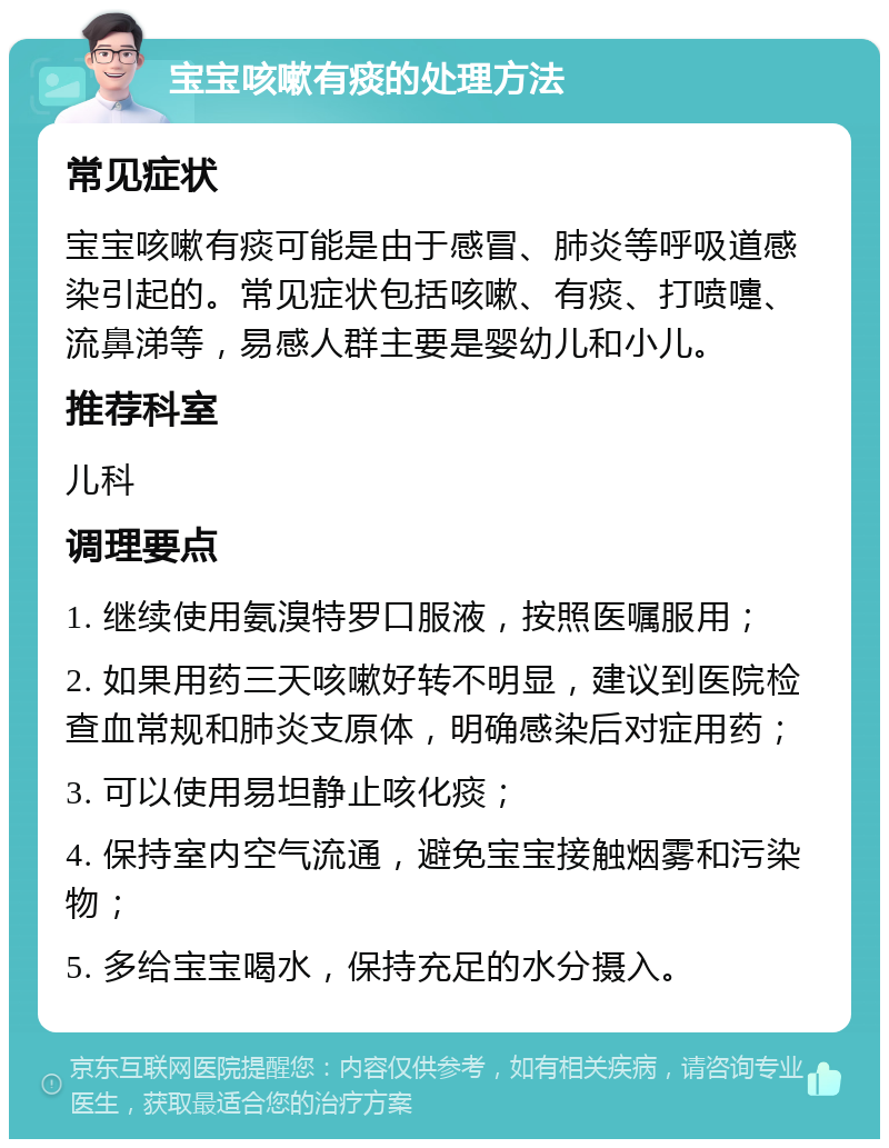 宝宝咳嗽有痰的处理方法 常见症状 宝宝咳嗽有痰可能是由于感冒、肺炎等呼吸道感染引起的。常见症状包括咳嗽、有痰、打喷嚏、流鼻涕等，易感人群主要是婴幼儿和小儿。 推荐科室 儿科 调理要点 1. 继续使用氨溴特罗口服液，按照医嘱服用； 2. 如果用药三天咳嗽好转不明显，建议到医院检查血常规和肺炎支原体，明确感染后对症用药； 3. 可以使用易坦静止咳化痰； 4. 保持室内空气流通，避免宝宝接触烟雾和污染物； 5. 多给宝宝喝水，保持充足的水分摄入。