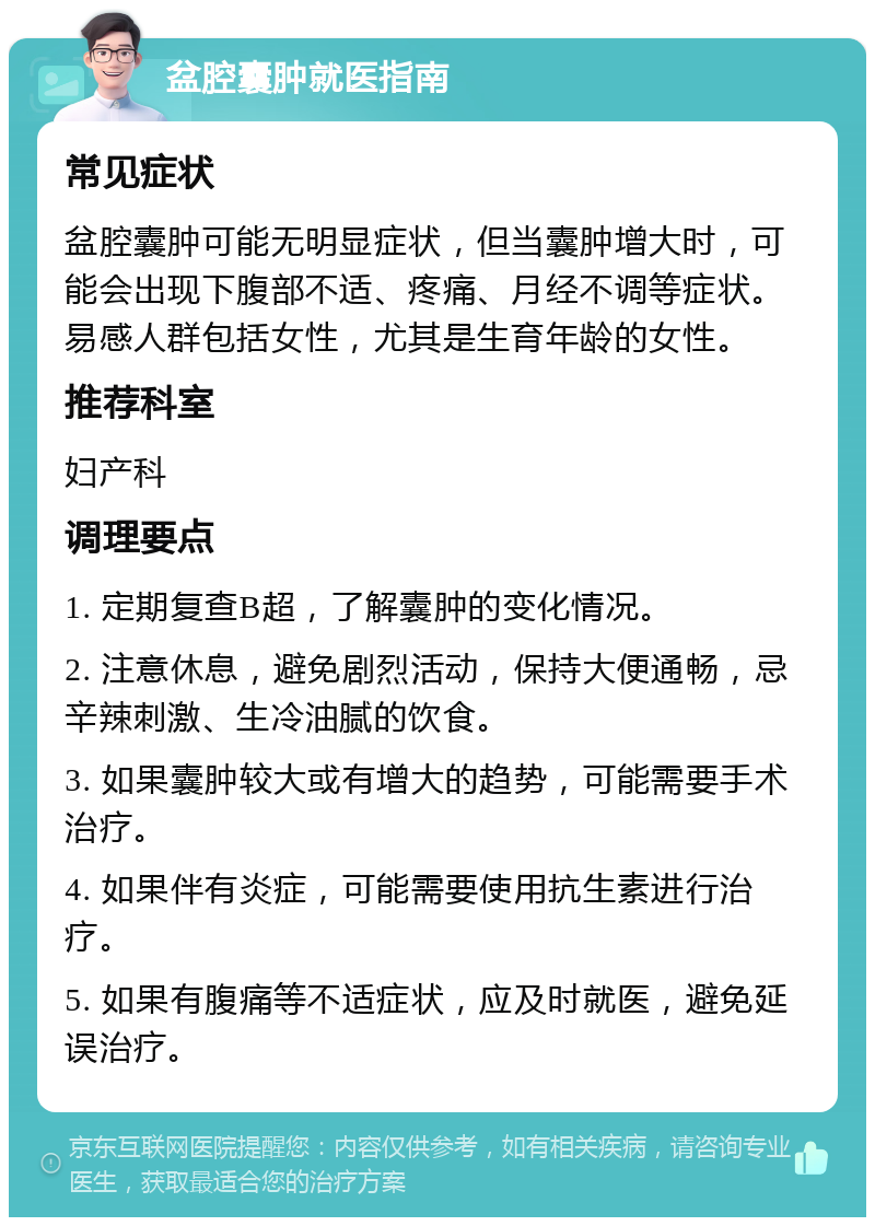 盆腔囊肿就医指南 常见症状 盆腔囊肿可能无明显症状，但当囊肿增大时，可能会出现下腹部不适、疼痛、月经不调等症状。易感人群包括女性，尤其是生育年龄的女性。 推荐科室 妇产科 调理要点 1. 定期复查B超，了解囊肿的变化情况。 2. 注意休息，避免剧烈活动，保持大便通畅，忌辛辣刺激、生冷油腻的饮食。 3. 如果囊肿较大或有增大的趋势，可能需要手术治疗。 4. 如果伴有炎症，可能需要使用抗生素进行治疗。 5. 如果有腹痛等不适症状，应及时就医，避免延误治疗。