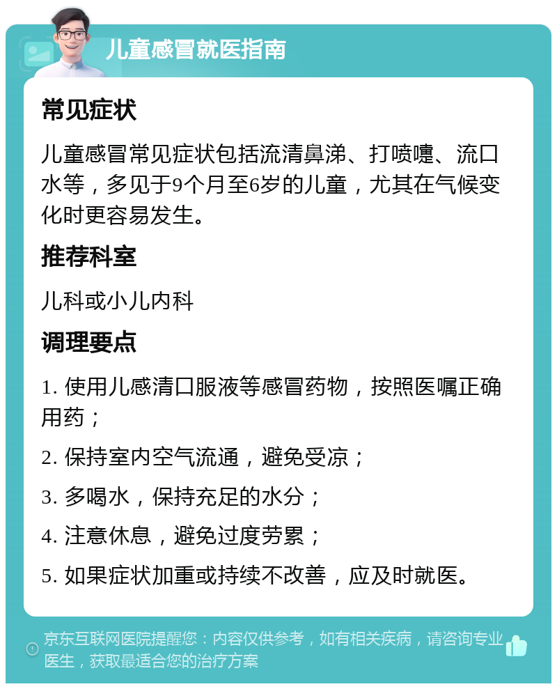 儿童感冒就医指南 常见症状 儿童感冒常见症状包括流清鼻涕、打喷嚏、流口水等，多见于9个月至6岁的儿童，尤其在气候变化时更容易发生。 推荐科室 儿科或小儿内科 调理要点 1. 使用儿感清口服液等感冒药物，按照医嘱正确用药； 2. 保持室内空气流通，避免受凉； 3. 多喝水，保持充足的水分； 4. 注意休息，避免过度劳累； 5. 如果症状加重或持续不改善，应及时就医。