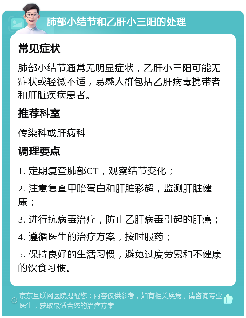 肺部小结节和乙肝小三阳的处理 常见症状 肺部小结节通常无明显症状，乙肝小三阳可能无症状或轻微不适，易感人群包括乙肝病毒携带者和肝脏疾病患者。 推荐科室 传染科或肝病科 调理要点 1. 定期复查肺部CT，观察结节变化； 2. 注意复查甲胎蛋白和肝脏彩超，监测肝脏健康； 3. 进行抗病毒治疗，防止乙肝病毒引起的肝癌； 4. 遵循医生的治疗方案，按时服药； 5. 保持良好的生活习惯，避免过度劳累和不健康的饮食习惯。