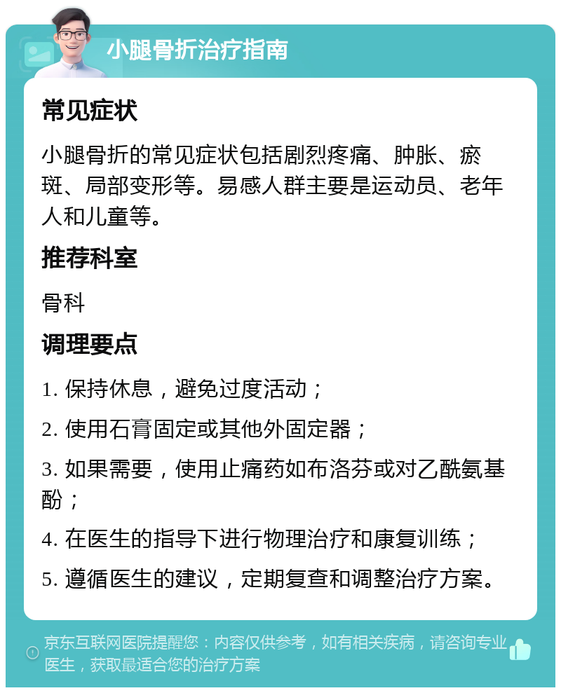 小腿骨折治疗指南 常见症状 小腿骨折的常见症状包括剧烈疼痛、肿胀、瘀斑、局部变形等。易感人群主要是运动员、老年人和儿童等。 推荐科室 骨科 调理要点 1. 保持休息，避免过度活动； 2. 使用石膏固定或其他外固定器； 3. 如果需要，使用止痛药如布洛芬或对乙酰氨基酚； 4. 在医生的指导下进行物理治疗和康复训练； 5. 遵循医生的建议，定期复查和调整治疗方案。