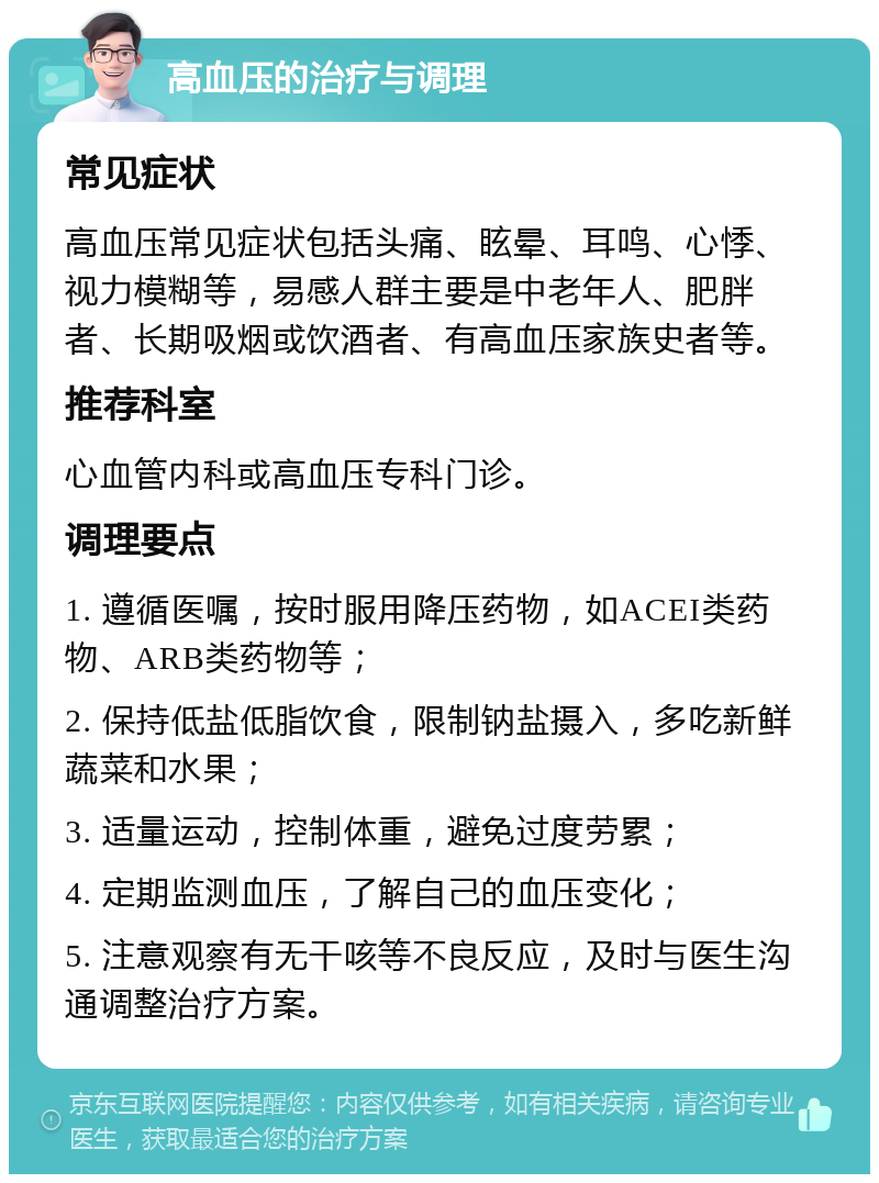 高血压的治疗与调理 常见症状 高血压常见症状包括头痛、眩晕、耳鸣、心悸、视力模糊等，易感人群主要是中老年人、肥胖者、长期吸烟或饮酒者、有高血压家族史者等。 推荐科室 心血管内科或高血压专科门诊。 调理要点 1. 遵循医嘱，按时服用降压药物，如ACEI类药物、ARB类药物等； 2. 保持低盐低脂饮食，限制钠盐摄入，多吃新鲜蔬菜和水果； 3. 适量运动，控制体重，避免过度劳累； 4. 定期监测血压，了解自己的血压变化； 5. 注意观察有无干咳等不良反应，及时与医生沟通调整治疗方案。