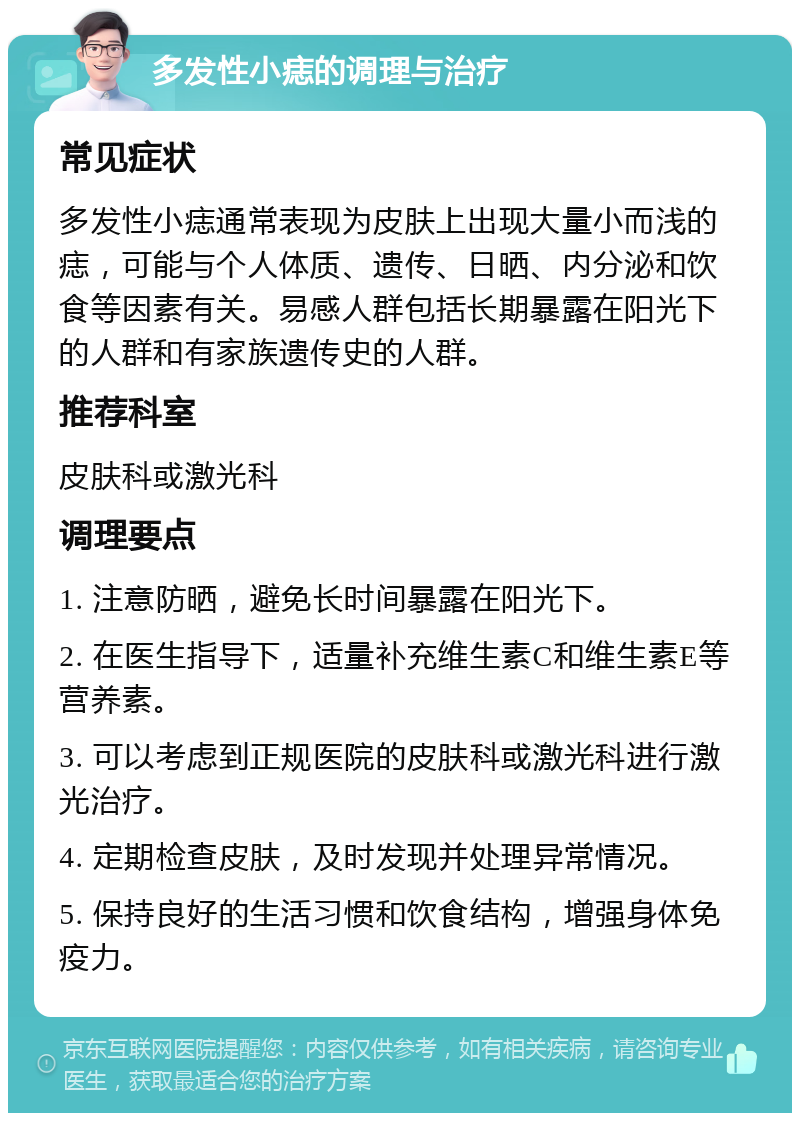 多发性小痣的调理与治疗 常见症状 多发性小痣通常表现为皮肤上出现大量小而浅的痣，可能与个人体质、遗传、日晒、内分泌和饮食等因素有关。易感人群包括长期暴露在阳光下的人群和有家族遗传史的人群。 推荐科室 皮肤科或激光科 调理要点 1. 注意防晒，避免长时间暴露在阳光下。 2. 在医生指导下，适量补充维生素C和维生素E等营养素。 3. 可以考虑到正规医院的皮肤科或激光科进行激光治疗。 4. 定期检查皮肤，及时发现并处理异常情况。 5. 保持良好的生活习惯和饮食结构，增强身体免疫力。