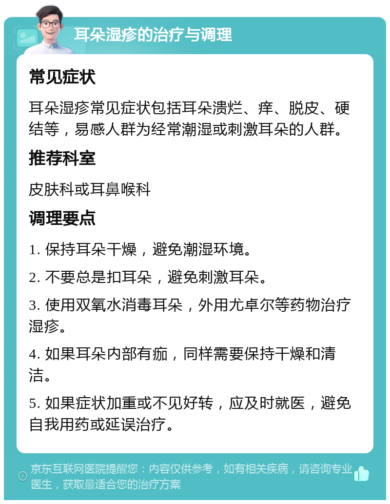 耳朵湿疹的治疗与调理 常见症状 耳朵湿疹常见症状包括耳朵溃烂、痒、脱皮、硬结等，易感人群为经常潮湿或刺激耳朵的人群。 推荐科室 皮肤科或耳鼻喉科 调理要点 1. 保持耳朵干燥，避免潮湿环境。 2. 不要总是扣耳朵，避免刺激耳朵。 3. 使用双氧水消毒耳朵，外用尤卓尔等药物治疗湿疹。 4. 如果耳朵内部有痂，同样需要保持干燥和清洁。 5. 如果症状加重或不见好转，应及时就医，避免自我用药或延误治疗。