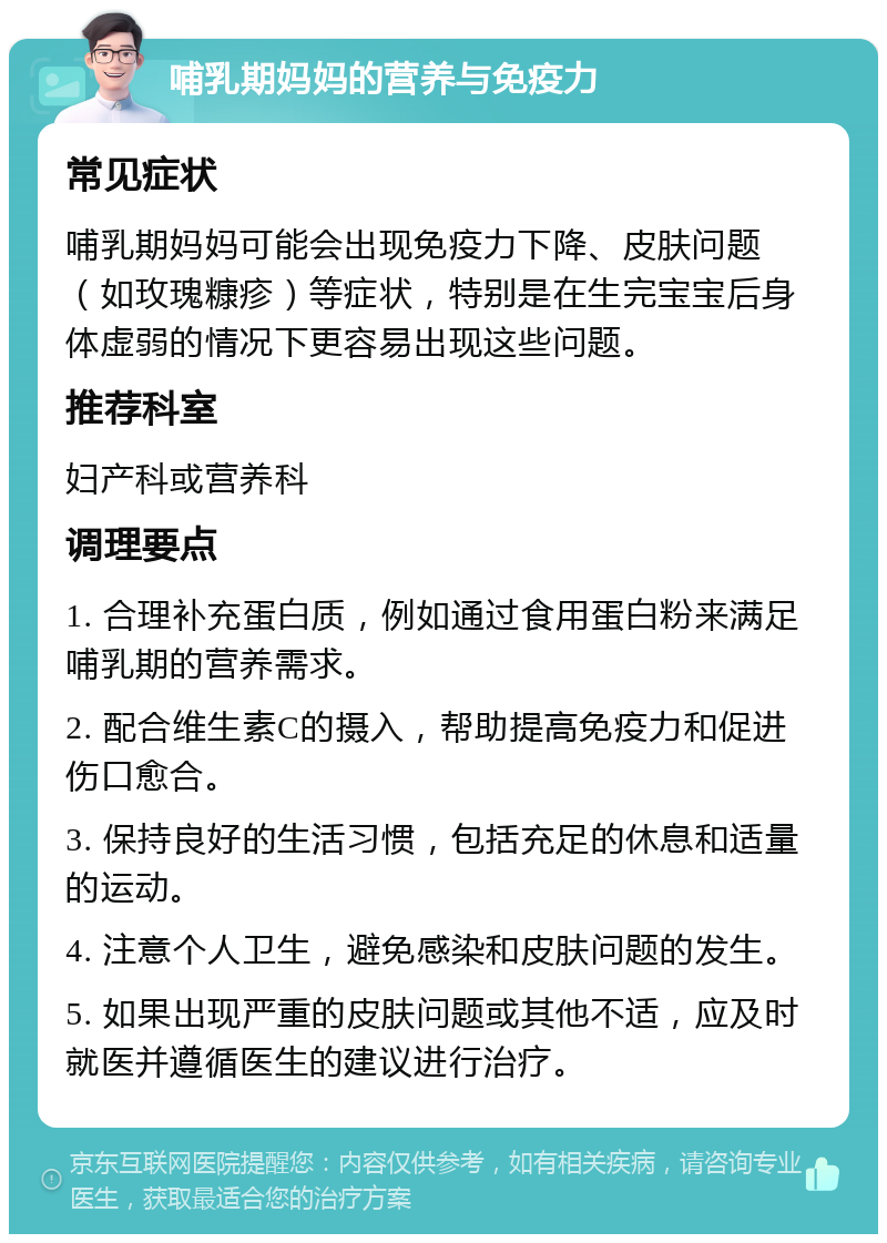 哺乳期妈妈的营养与免疫力 常见症状 哺乳期妈妈可能会出现免疫力下降、皮肤问题（如玫瑰糠疹）等症状，特别是在生完宝宝后身体虚弱的情况下更容易出现这些问题。 推荐科室 妇产科或营养科 调理要点 1. 合理补充蛋白质，例如通过食用蛋白粉来满足哺乳期的营养需求。 2. 配合维生素C的摄入，帮助提高免疫力和促进伤口愈合。 3. 保持良好的生活习惯，包括充足的休息和适量的运动。 4. 注意个人卫生，避免感染和皮肤问题的发生。 5. 如果出现严重的皮肤问题或其他不适，应及时就医并遵循医生的建议进行治疗。