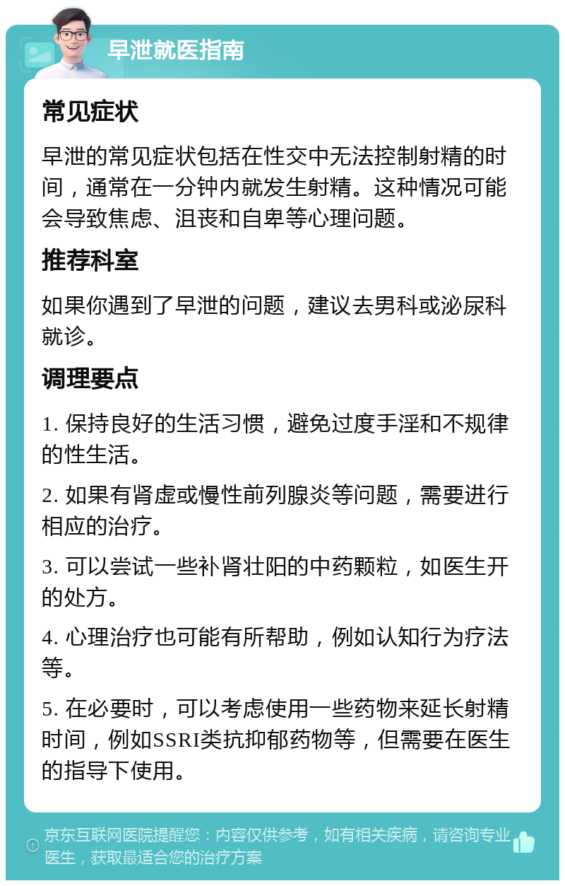 早泄就医指南 常见症状 早泄的常见症状包括在性交中无法控制射精的时间，通常在一分钟内就发生射精。这种情况可能会导致焦虑、沮丧和自卑等心理问题。 推荐科室 如果你遇到了早泄的问题，建议去男科或泌尿科就诊。 调理要点 1. 保持良好的生活习惯，避免过度手淫和不规律的性生活。 2. 如果有肾虚或慢性前列腺炎等问题，需要进行相应的治疗。 3. 可以尝试一些补肾壮阳的中药颗粒，如医生开的处方。 4. 心理治疗也可能有所帮助，例如认知行为疗法等。 5. 在必要时，可以考虑使用一些药物来延长射精时间，例如SSRI类抗抑郁药物等，但需要在医生的指导下使用。