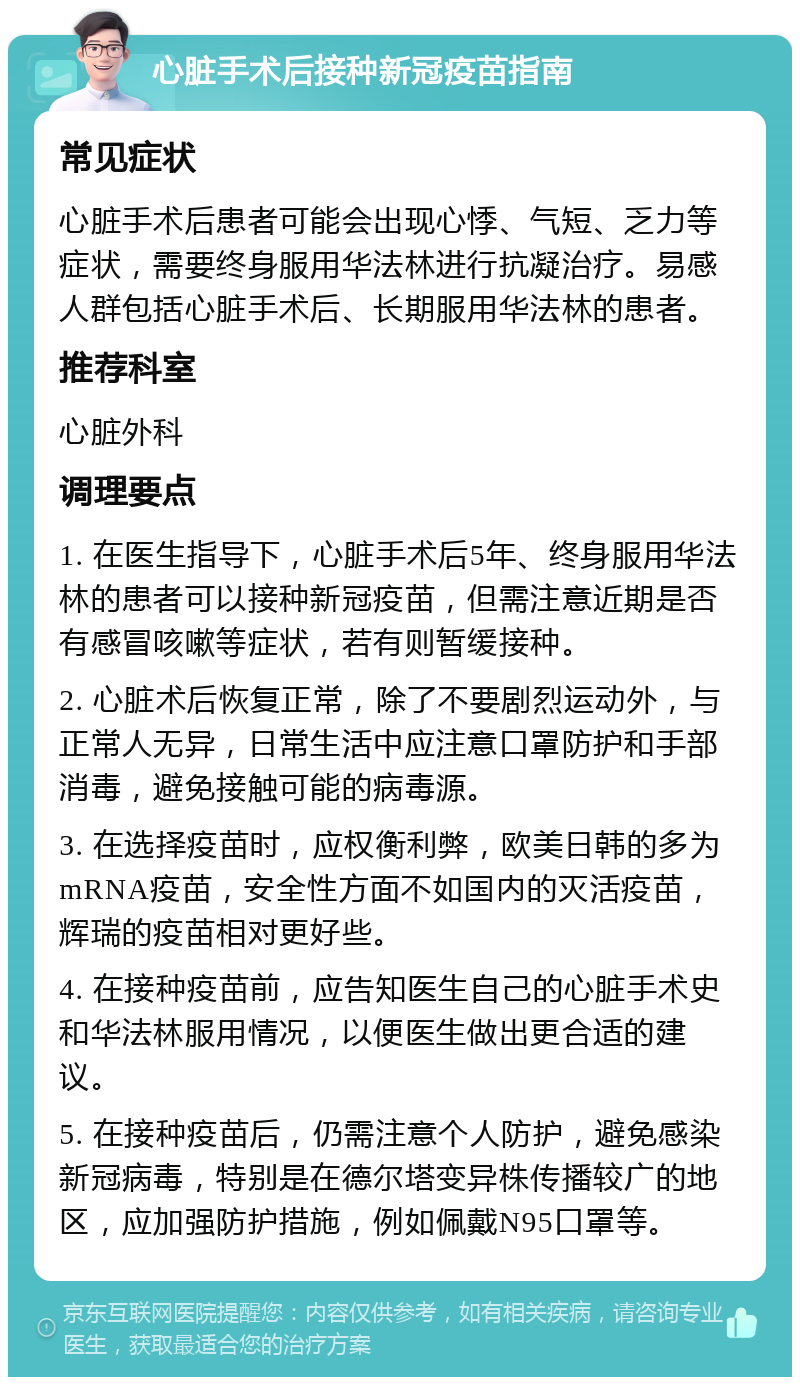 心脏手术后接种新冠疫苗指南 常见症状 心脏手术后患者可能会出现心悸、气短、乏力等症状，需要终身服用华法林进行抗凝治疗。易感人群包括心脏手术后、长期服用华法林的患者。 推荐科室 心脏外科 调理要点 1. 在医生指导下，心脏手术后5年、终身服用华法林的患者可以接种新冠疫苗，但需注意近期是否有感冒咳嗽等症状，若有则暂缓接种。 2. 心脏术后恢复正常，除了不要剧烈运动外，与正常人无异，日常生活中应注意口罩防护和手部消毒，避免接触可能的病毒源。 3. 在选择疫苗时，应权衡利弊，欧美日韩的多为mRNA疫苗，安全性方面不如国内的灭活疫苗，辉瑞的疫苗相对更好些。 4. 在接种疫苗前，应告知医生自己的心脏手术史和华法林服用情况，以便医生做出更合适的建议。 5. 在接种疫苗后，仍需注意个人防护，避免感染新冠病毒，特别是在德尔塔变异株传播较广的地区，应加强防护措施，例如佩戴N95口罩等。