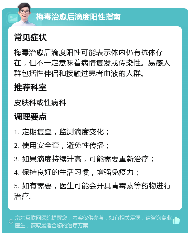 梅毒治愈后滴度阳性指南 常见症状 梅毒治愈后滴度阳性可能表示体内仍有抗体存在，但不一定意味着病情复发或传染性。易感人群包括性伴侣和接触过患者血液的人群。 推荐科室 皮肤科或性病科 调理要点 1. 定期复查，监测滴度变化； 2. 使用安全套，避免性传播； 3. 如果滴度持续升高，可能需要重新治疗； 4. 保持良好的生活习惯，增强免疫力； 5. 如有需要，医生可能会开具青霉素等药物进行治疗。