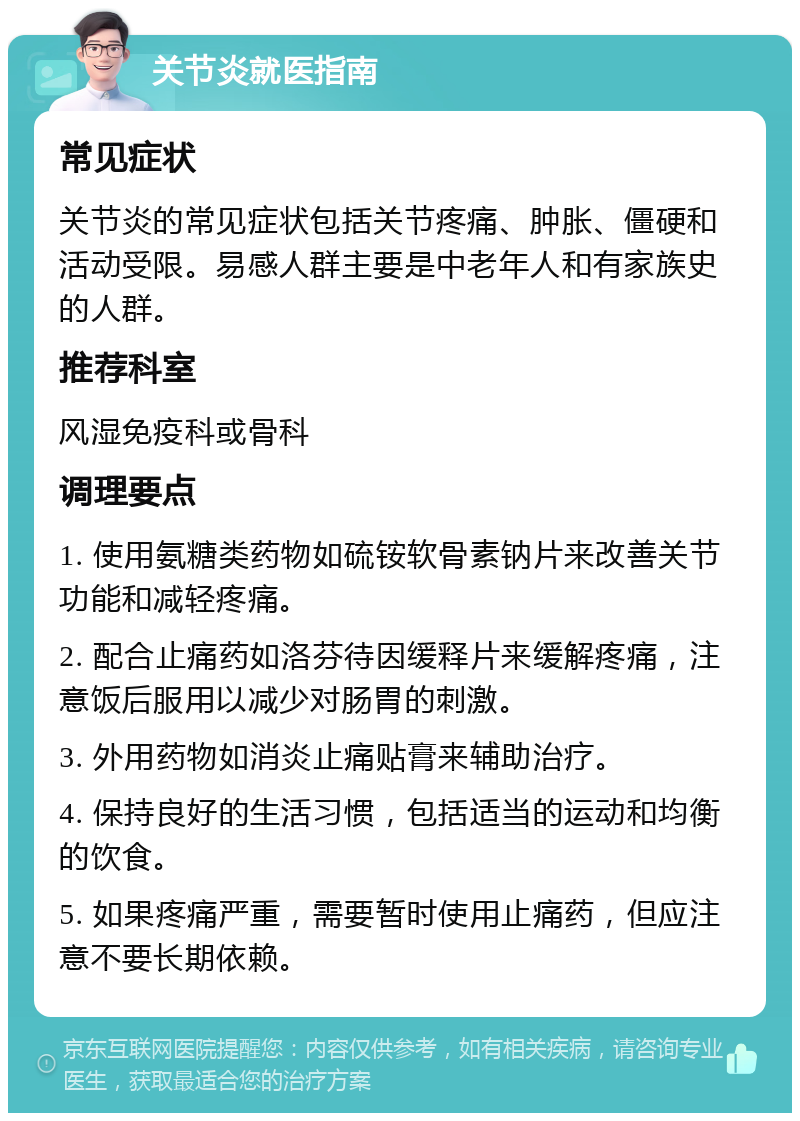 关节炎就医指南 常见症状 关节炎的常见症状包括关节疼痛、肿胀、僵硬和活动受限。易感人群主要是中老年人和有家族史的人群。 推荐科室 风湿免疫科或骨科 调理要点 1. 使用氨糖类药物如硫铵软骨素钠片来改善关节功能和减轻疼痛。 2. 配合止痛药如洛芬待因缓释片来缓解疼痛，注意饭后服用以减少对肠胃的刺激。 3. 外用药物如消炎止痛贴膏来辅助治疗。 4. 保持良好的生活习惯，包括适当的运动和均衡的饮食。 5. 如果疼痛严重，需要暂时使用止痛药，但应注意不要长期依赖。