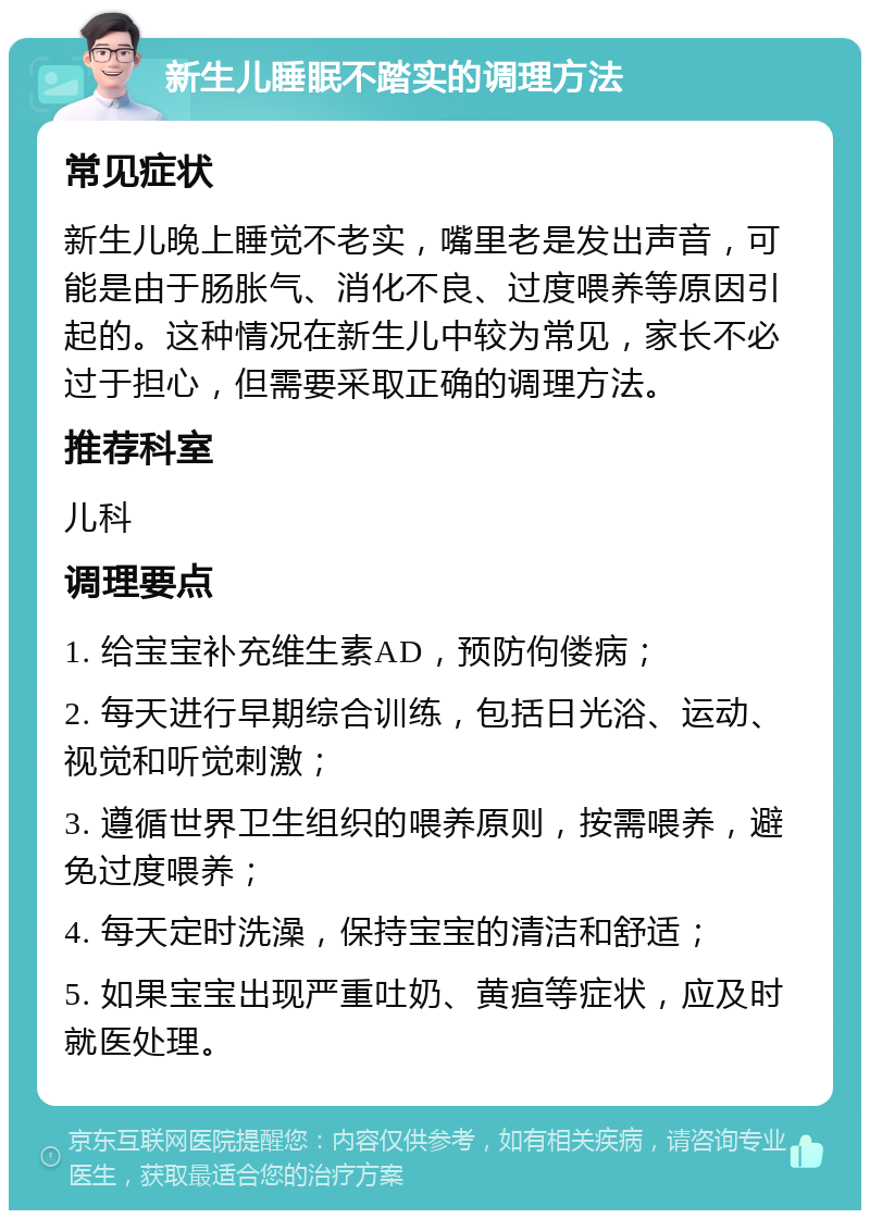 新生儿睡眠不踏实的调理方法 常见症状 新生儿晚上睡觉不老实，嘴里老是发出声音，可能是由于肠胀气、消化不良、过度喂养等原因引起的。这种情况在新生儿中较为常见，家长不必过于担心，但需要采取正确的调理方法。 推荐科室 儿科 调理要点 1. 给宝宝补充维生素AD，预防佝偻病； 2. 每天进行早期综合训练，包括日光浴、运动、视觉和听觉刺激； 3. 遵循世界卫生组织的喂养原则，按需喂养，避免过度喂养； 4. 每天定时洗澡，保持宝宝的清洁和舒适； 5. 如果宝宝出现严重吐奶、黄疸等症状，应及时就医处理。