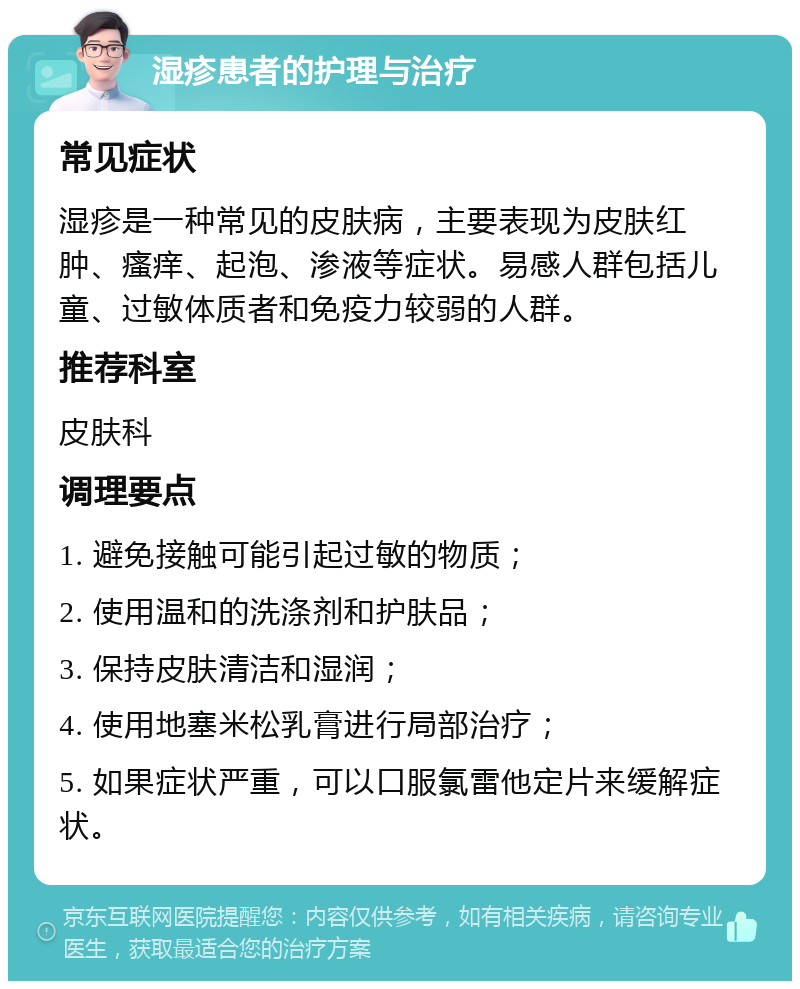 湿疹患者的护理与治疗 常见症状 湿疹是一种常见的皮肤病，主要表现为皮肤红肿、瘙痒、起泡、渗液等症状。易感人群包括儿童、过敏体质者和免疫力较弱的人群。 推荐科室 皮肤科 调理要点 1. 避免接触可能引起过敏的物质； 2. 使用温和的洗涤剂和护肤品； 3. 保持皮肤清洁和湿润； 4. 使用地塞米松乳膏进行局部治疗； 5. 如果症状严重，可以口服氯雷他定片来缓解症状。