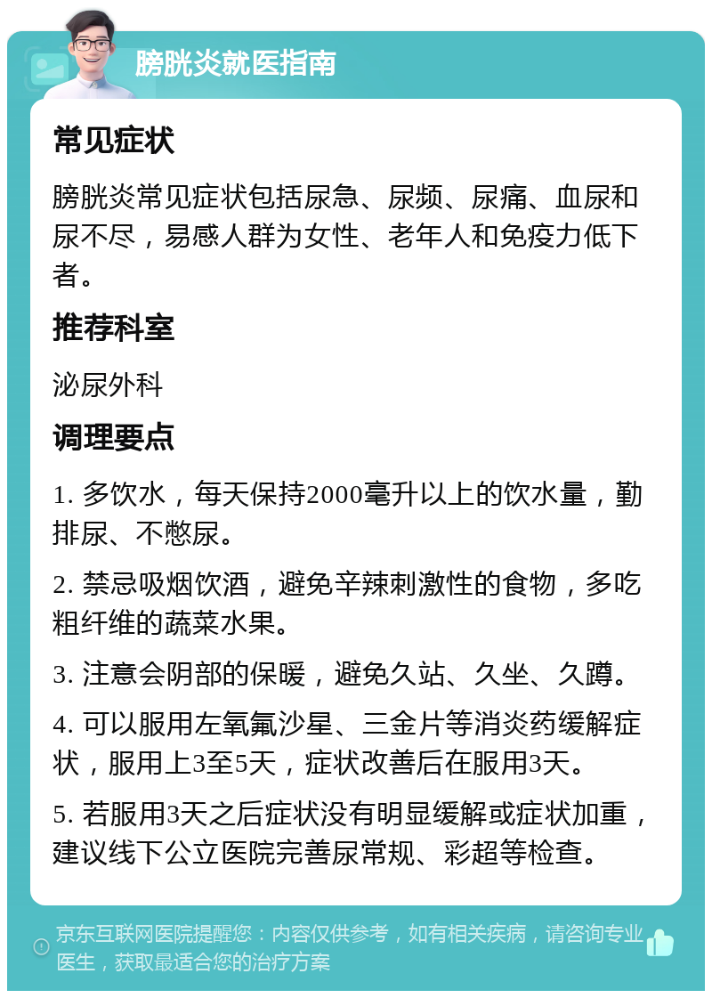 膀胱炎就医指南 常见症状 膀胱炎常见症状包括尿急、尿频、尿痛、血尿和尿不尽，易感人群为女性、老年人和免疫力低下者。 推荐科室 泌尿外科 调理要点 1. 多饮水，每天保持2000毫升以上的饮水量，勤排尿、不憋尿。 2. 禁忌吸烟饮酒，避免辛辣刺激性的食物，多吃粗纤维的蔬菜水果。 3. 注意会阴部的保暖，避免久站、久坐、久蹲。 4. 可以服用左氧氟沙星、三金片等消炎药缓解症状，服用上3至5天，症状改善后在服用3天。 5. 若服用3天之后症状没有明显缓解或症状加重，建议线下公立医院完善尿常规、彩超等检查。