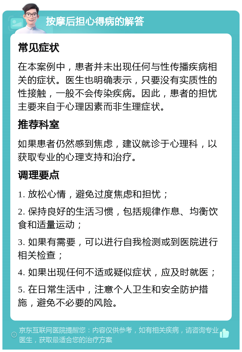 按摩后担心得病的解答 常见症状 在本案例中，患者并未出现任何与性传播疾病相关的症状。医生也明确表示，只要没有实质性的性接触，一般不会传染疾病。因此，患者的担忧主要来自于心理因素而非生理症状。 推荐科室 如果患者仍然感到焦虑，建议就诊于心理科，以获取专业的心理支持和治疗。 调理要点 1. 放松心情，避免过度焦虑和担忧； 2. 保持良好的生活习惯，包括规律作息、均衡饮食和适量运动； 3. 如果有需要，可以进行自我检测或到医院进行相关检查； 4. 如果出现任何不适或疑似症状，应及时就医； 5. 在日常生活中，注意个人卫生和安全防护措施，避免不必要的风险。