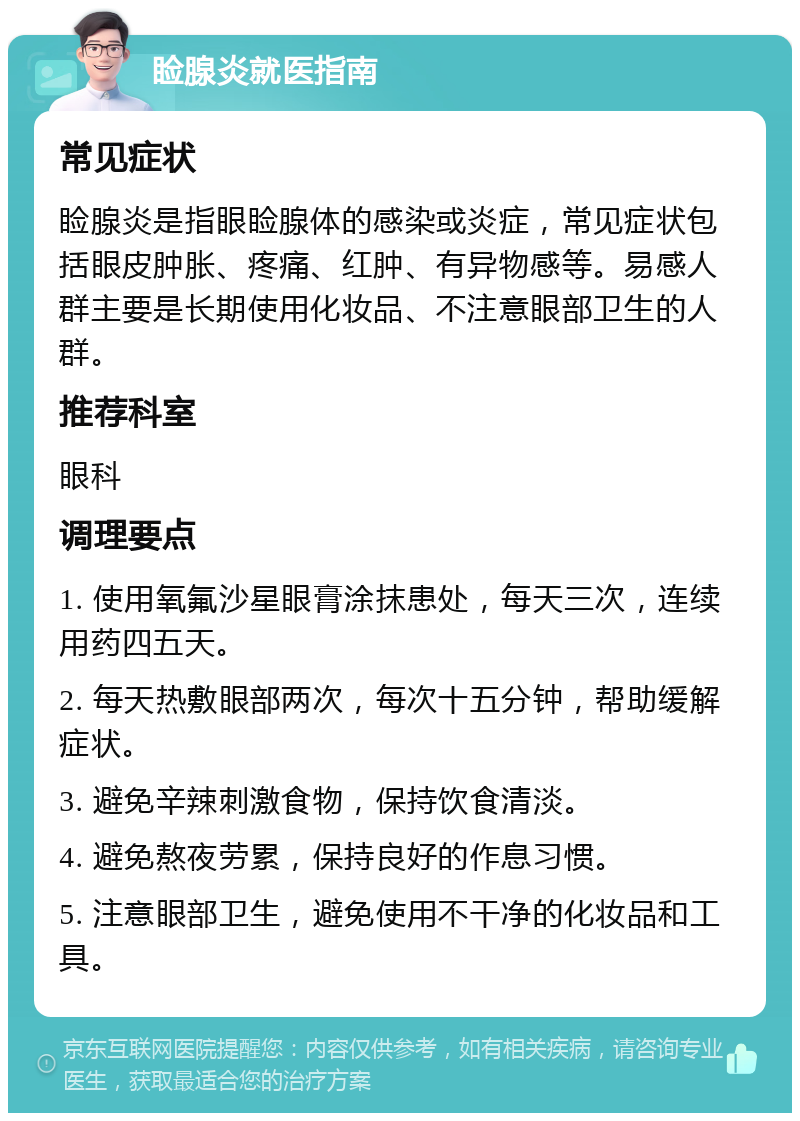 睑腺炎就医指南 常见症状 睑腺炎是指眼睑腺体的感染或炎症，常见症状包括眼皮肿胀、疼痛、红肿、有异物感等。易感人群主要是长期使用化妆品、不注意眼部卫生的人群。 推荐科室 眼科 调理要点 1. 使用氧氟沙星眼膏涂抹患处，每天三次，连续用药四五天。 2. 每天热敷眼部两次，每次十五分钟，帮助缓解症状。 3. 避免辛辣刺激食物，保持饮食清淡。 4. 避免熬夜劳累，保持良好的作息习惯。 5. 注意眼部卫生，避免使用不干净的化妆品和工具。