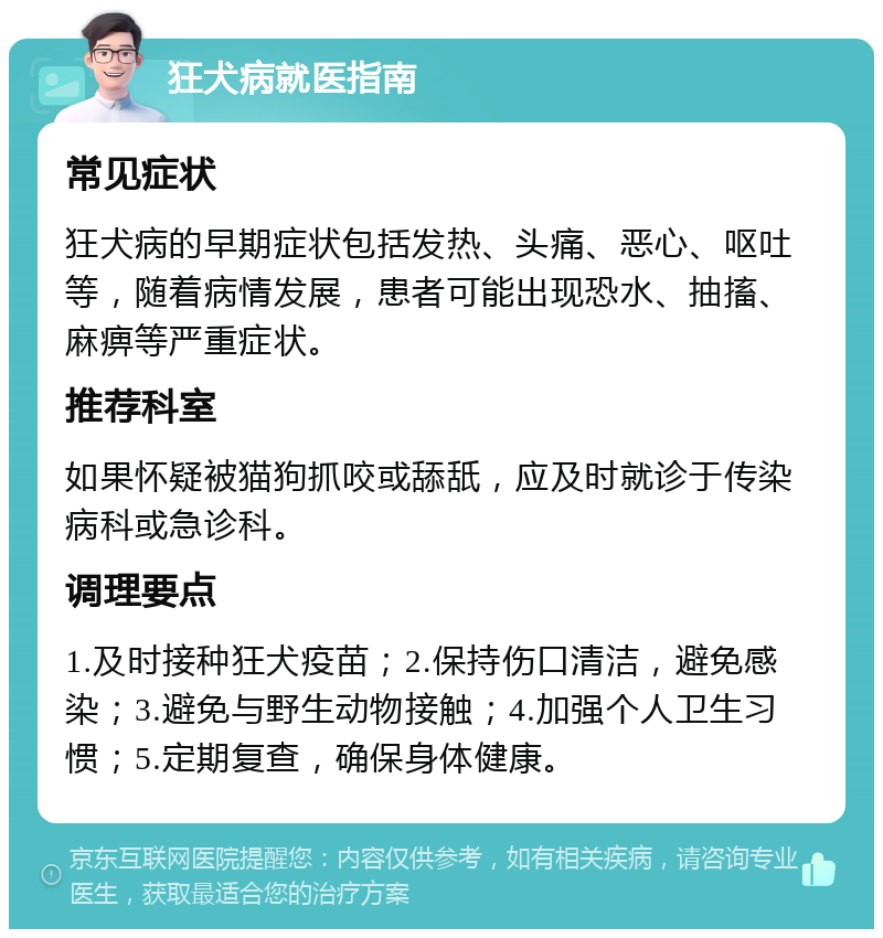 狂犬病就医指南 常见症状 狂犬病的早期症状包括发热、头痛、恶心、呕吐等，随着病情发展，患者可能出现恐水、抽搐、麻痹等严重症状。 推荐科室 如果怀疑被猫狗抓咬或舔舐，应及时就诊于传染病科或急诊科。 调理要点 1.及时接种狂犬疫苗；2.保持伤口清洁，避免感染；3.避免与野生动物接触；4.加强个人卫生习惯；5.定期复查，确保身体健康。