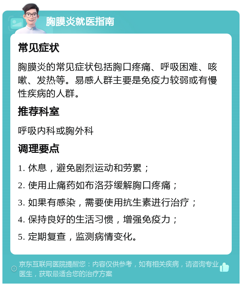 胸膜炎就医指南 常见症状 胸膜炎的常见症状包括胸口疼痛、呼吸困难、咳嗽、发热等。易感人群主要是免疫力较弱或有慢性疾病的人群。 推荐科室 呼吸内科或胸外科 调理要点 1. 休息，避免剧烈运动和劳累； 2. 使用止痛药如布洛芬缓解胸口疼痛； 3. 如果有感染，需要使用抗生素进行治疗； 4. 保持良好的生活习惯，增强免疫力； 5. 定期复查，监测病情变化。