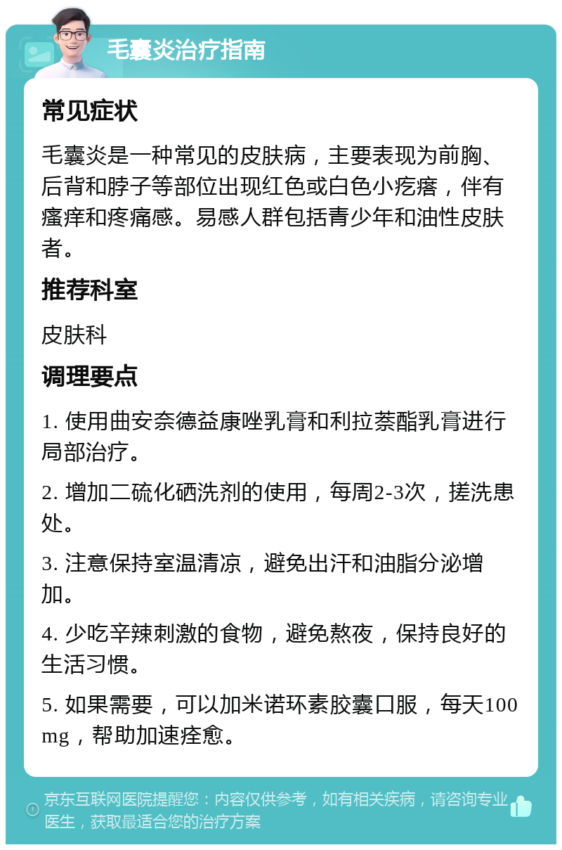 毛囊炎治疗指南 常见症状 毛囊炎是一种常见的皮肤病，主要表现为前胸、后背和脖子等部位出现红色或白色小疙瘩，伴有瘙痒和疼痛感。易感人群包括青少年和油性皮肤者。 推荐科室 皮肤科 调理要点 1. 使用曲安奈德益康唑乳膏和利拉萘酯乳膏进行局部治疗。 2. 增加二硫化硒洗剂的使用，每周2-3次，搓洗患处。 3. 注意保持室温清凉，避免出汗和油脂分泌增加。 4. 少吃辛辣刺激的食物，避免熬夜，保持良好的生活习惯。 5. 如果需要，可以加米诺环素胶囊口服，每天100mg，帮助加速痊愈。