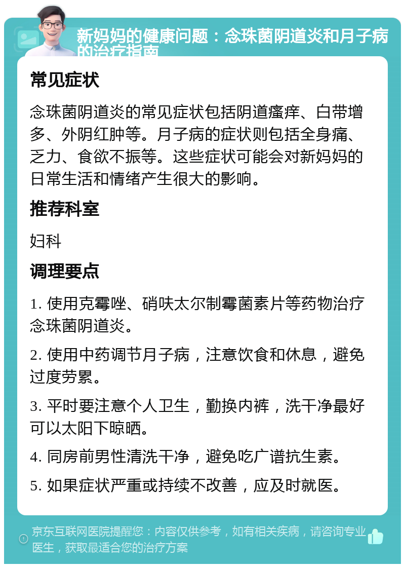 新妈妈的健康问题：念珠菌阴道炎和月子病的治疗指南 常见症状 念珠菌阴道炎的常见症状包括阴道瘙痒、白带增多、外阴红肿等。月子病的症状则包括全身痛、乏力、食欲不振等。这些症状可能会对新妈妈的日常生活和情绪产生很大的影响。 推荐科室 妇科 调理要点 1. 使用克霉唑、硝呋太尔制霉菌素片等药物治疗念珠菌阴道炎。 2. 使用中药调节月子病，注意饮食和休息，避免过度劳累。 3. 平时要注意个人卫生，勤换内裤，洗干净最好可以太阳下晾晒。 4. 同房前男性清洗干净，避免吃广谱抗生素。 5. 如果症状严重或持续不改善，应及时就医。