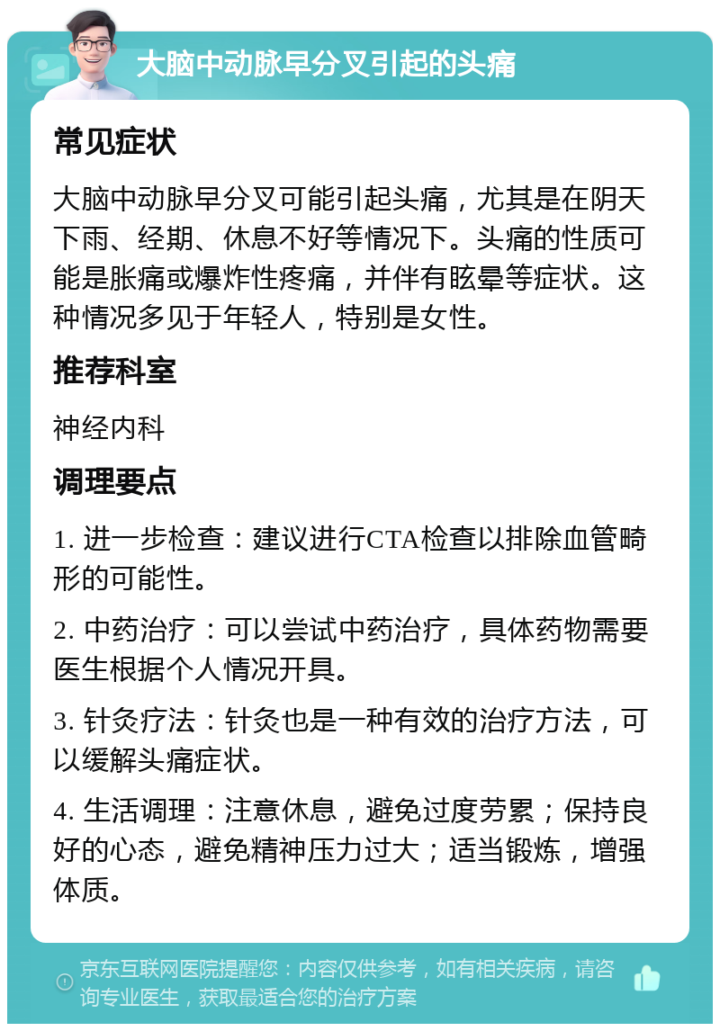 大脑中动脉早分叉引起的头痛 常见症状 大脑中动脉早分叉可能引起头痛，尤其是在阴天下雨、经期、休息不好等情况下。头痛的性质可能是胀痛或爆炸性疼痛，并伴有眩晕等症状。这种情况多见于年轻人，特别是女性。 推荐科室 神经内科 调理要点 1. 进一步检查：建议进行CTA检查以排除血管畸形的可能性。 2. 中药治疗：可以尝试中药治疗，具体药物需要医生根据个人情况开具。 3. 针灸疗法：针灸也是一种有效的治疗方法，可以缓解头痛症状。 4. 生活调理：注意休息，避免过度劳累；保持良好的心态，避免精神压力过大；适当锻炼，增强体质。