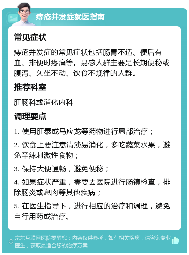 痔疮并发症就医指南 常见症状 痔疮并发症的常见症状包括肠胃不适、便后有血、排便时疼痛等。易感人群主要是长期便秘或腹泻、久坐不动、饮食不规律的人群。 推荐科室 肛肠科或消化内科 调理要点 1. 使用肛泰或马应龙等药物进行局部治疗； 2. 饮食上要注意清淡易消化，多吃蔬菜水果，避免辛辣刺激性食物； 3. 保持大便通畅，避免便秘； 4. 如果症状严重，需要去医院进行肠镜检查，排除肠炎或息肉等其他疾病； 5. 在医生指导下，进行相应的治疗和调理，避免自行用药或治疗。