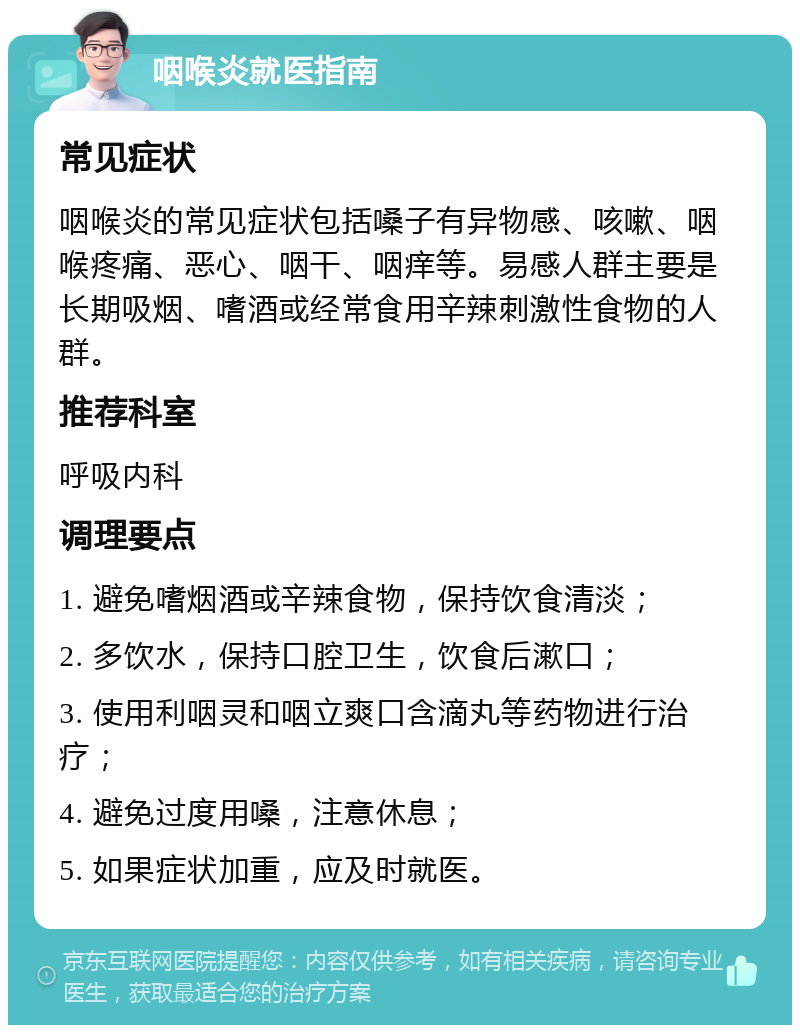 咽喉炎就医指南 常见症状 咽喉炎的常见症状包括嗓子有异物感、咳嗽、咽喉疼痛、恶心、咽干、咽痒等。易感人群主要是长期吸烟、嗜酒或经常食用辛辣刺激性食物的人群。 推荐科室 呼吸内科 调理要点 1. 避免嗜烟酒或辛辣食物，保持饮食清淡； 2. 多饮水，保持口腔卫生，饮食后漱口； 3. 使用利咽灵和咽立爽口含滴丸等药物进行治疗； 4. 避免过度用嗓，注意休息； 5. 如果症状加重，应及时就医。