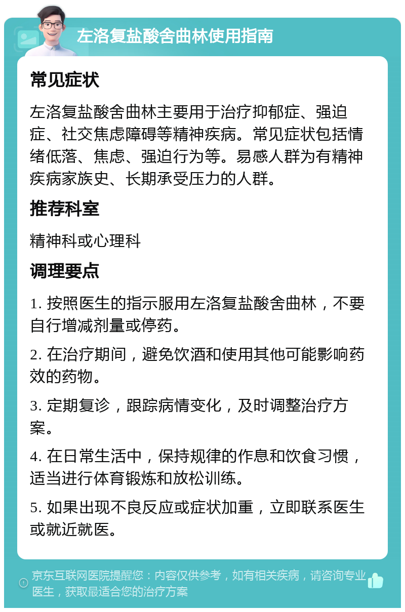 左洛复盐酸舍曲林使用指南 常见症状 左洛复盐酸舍曲林主要用于治疗抑郁症、强迫症、社交焦虑障碍等精神疾病。常见症状包括情绪低落、焦虑、强迫行为等。易感人群为有精神疾病家族史、长期承受压力的人群。 推荐科室 精神科或心理科 调理要点 1. 按照医生的指示服用左洛复盐酸舍曲林，不要自行增减剂量或停药。 2. 在治疗期间，避免饮酒和使用其他可能影响药效的药物。 3. 定期复诊，跟踪病情变化，及时调整治疗方案。 4. 在日常生活中，保持规律的作息和饮食习惯，适当进行体育锻炼和放松训练。 5. 如果出现不良反应或症状加重，立即联系医生或就近就医。