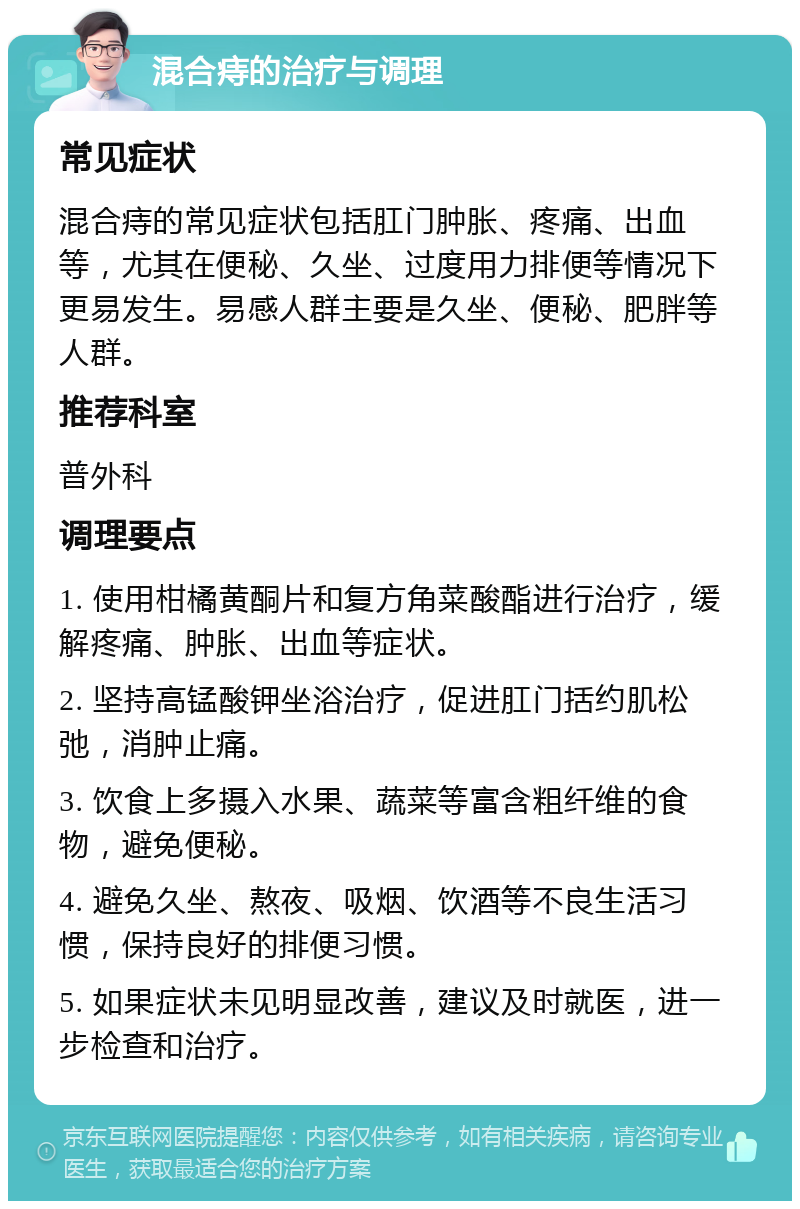 混合痔的治疗与调理 常见症状 混合痔的常见症状包括肛门肿胀、疼痛、出血等，尤其在便秘、久坐、过度用力排便等情况下更易发生。易感人群主要是久坐、便秘、肥胖等人群。 推荐科室 普外科 调理要点 1. 使用柑橘黄酮片和复方角菜酸酯进行治疗，缓解疼痛、肿胀、出血等症状。 2. 坚持高锰酸钾坐浴治疗，促进肛门括约肌松弛，消肿止痛。 3. 饮食上多摄入水果、蔬菜等富含粗纤维的食物，避免便秘。 4. 避免久坐、熬夜、吸烟、饮酒等不良生活习惯，保持良好的排便习惯。 5. 如果症状未见明显改善，建议及时就医，进一步检查和治疗。