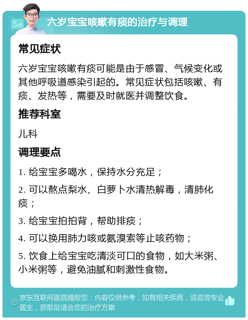 六岁宝宝咳嗽有痰的治疗与调理 常见症状 六岁宝宝咳嗽有痰可能是由于感冒、气候变化或其他呼吸道感染引起的。常见症状包括咳嗽、有痰、发热等，需要及时就医并调整饮食。 推荐科室 儿科 调理要点 1. 给宝宝多喝水，保持水分充足； 2. 可以熬点梨水、白萝卜水清热解毒，清肺化痰； 3. 给宝宝拍拍背，帮助排痰； 4. 可以换用肺力咳或氨溴索等止咳药物； 5. 饮食上给宝宝吃清淡可口的食物，如大米粥、小米粥等，避免油腻和刺激性食物。