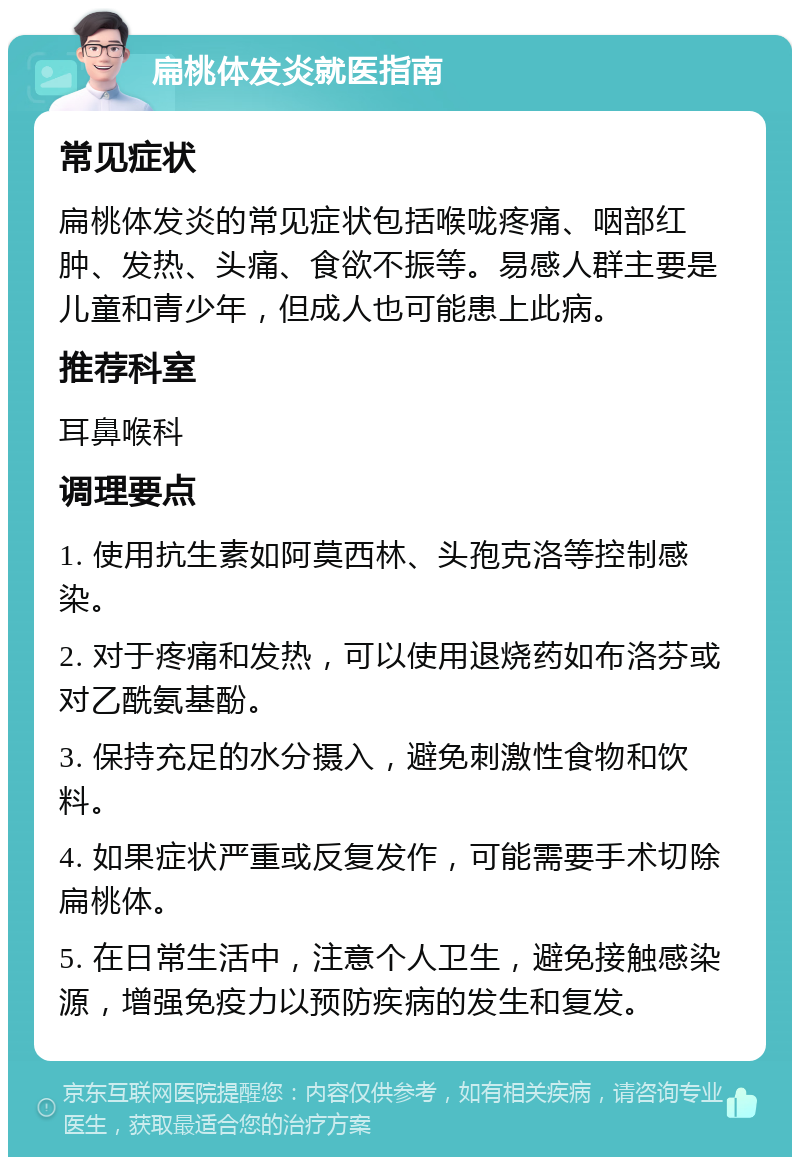 扁桃体发炎就医指南 常见症状 扁桃体发炎的常见症状包括喉咙疼痛、咽部红肿、发热、头痛、食欲不振等。易感人群主要是儿童和青少年，但成人也可能患上此病。 推荐科室 耳鼻喉科 调理要点 1. 使用抗生素如阿莫西林、头孢克洛等控制感染。 2. 对于疼痛和发热，可以使用退烧药如布洛芬或对乙酰氨基酚。 3. 保持充足的水分摄入，避免刺激性食物和饮料。 4. 如果症状严重或反复发作，可能需要手术切除扁桃体。 5. 在日常生活中，注意个人卫生，避免接触感染源，增强免疫力以预防疾病的发生和复发。