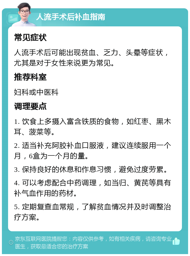 人流手术后补血指南 常见症状 人流手术后可能出现贫血、乏力、头晕等症状，尤其是对于女性来说更为常见。 推荐科室 妇科或中医科 调理要点 1. 饮食上多摄入富含铁质的食物，如红枣、黑木耳、菠菜等。 2. 适当补充阿胶补血口服液，建议连续服用一个月，6盒为一个月的量。 3. 保持良好的休息和作息习惯，避免过度劳累。 4. 可以考虑配合中药调理，如当归、黄芪等具有补气血作用的药材。 5. 定期复查血常规，了解贫血情况并及时调整治疗方案。