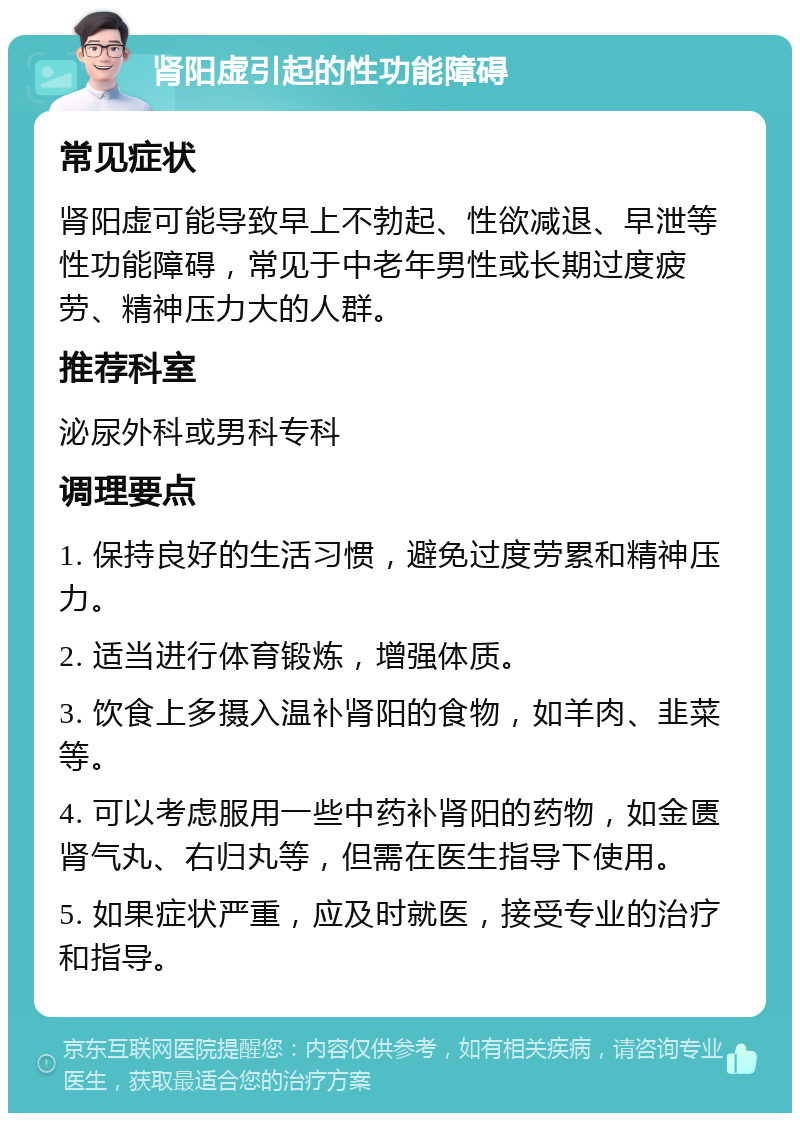 肾阳虚引起的性功能障碍 常见症状 肾阳虚可能导致早上不勃起、性欲减退、早泄等性功能障碍，常见于中老年男性或长期过度疲劳、精神压力大的人群。 推荐科室 泌尿外科或男科专科 调理要点 1. 保持良好的生活习惯，避免过度劳累和精神压力。 2. 适当进行体育锻炼，增强体质。 3. 饮食上多摄入温补肾阳的食物，如羊肉、韭菜等。 4. 可以考虑服用一些中药补肾阳的药物，如金匮肾气丸、右归丸等，但需在医生指导下使用。 5. 如果症状严重，应及时就医，接受专业的治疗和指导。