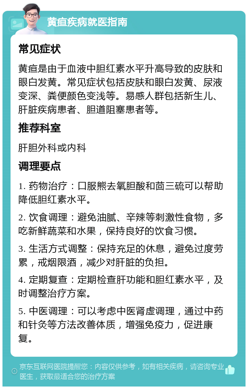 黄疸疾病就医指南 常见症状 黄疸是由于血液中胆红素水平升高导致的皮肤和眼白发黄。常见症状包括皮肤和眼白发黄、尿液变深、粪便颜色变浅等。易感人群包括新生儿、肝脏疾病患者、胆道阻塞患者等。 推荐科室 肝胆外科或内科 调理要点 1. 药物治疗：口服熊去氧胆酸和茴三硫可以帮助降低胆红素水平。 2. 饮食调理：避免油腻、辛辣等刺激性食物，多吃新鲜蔬菜和水果，保持良好的饮食习惯。 3. 生活方式调整：保持充足的休息，避免过度劳累，戒烟限酒，减少对肝脏的负担。 4. 定期复查：定期检查肝功能和胆红素水平，及时调整治疗方案。 5. 中医调理：可以考虑中医肾虚调理，通过中药和针灸等方法改善体质，增强免疫力，促进康复。